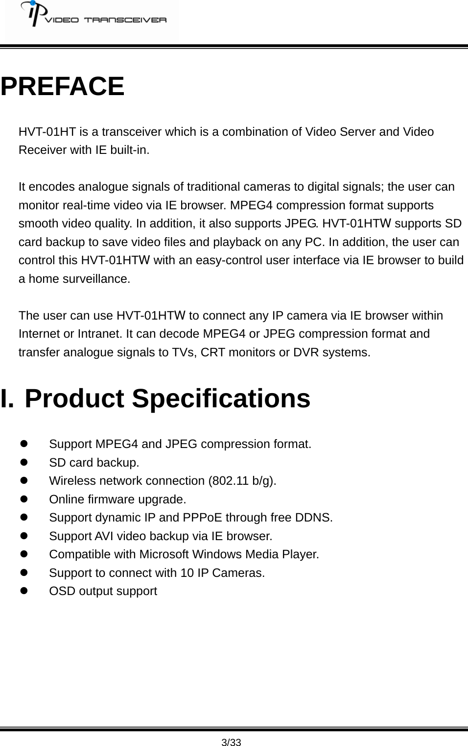         3/33 PREFACE HVT-01HT is a transceiver which is a combination of Video Server and Video Receiver with IE built-in.  It encodes analogue signals of traditional cameras to digital signals; the user can monitor real-time video via IE browser. MPEG4 compression format supports smooth video quality. In addition, it also supports JPEG. HVT-01HTW supports SD card backup to save video files and playback on any PC. In addition, the user can   control this HVT-01HTW with an easy-control user interface via IE browser to build a home surveillance.  The user can use HVT-01HTW to connect any IP camera via IE browser within Internet or Intranet. It can decode MPEG4 or JPEG compression format and transfer analogue signals to TVs, CRT monitors or DVR systems. I. Product Specifications z  Support MPEG4 and JPEG compression format. z  SD card backup. z  Wireless network connection (802.11 b/g). z  Online firmware upgrade. z  Support dynamic IP and PPPoE through free DDNS. z  Support AVI video backup via IE browser. z  Compatible with Microsoft Windows Media Player. z  Support to connect with 10 IP Cameras. z  OSD output support 