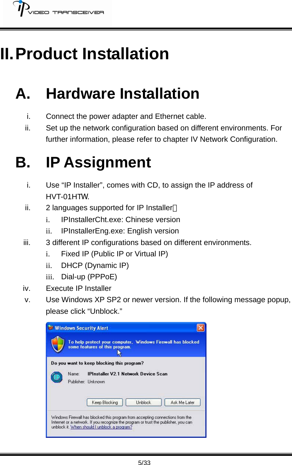         5/33 II. Product  Installation A. Hardware Installation i.  Connect the power adapter and Ethernet cable. ii.  Set up the network configuration based on different environments. For further information, please refer to chapter IV Network Configuration. B. IP Assignment i.  Use &ldquo;IP Installer&rdquo;, comes with CD, to assign the IP address of HVT-01HTW. ii.  2 languages supported for IP Installer： i.  IPInstallerCht.exe: Chinese version ii.  IPInstallerEng.exe: English version iii.  3 different IP configurations based on different environments. i.  Fixed IP (Public IP or Virtual IP) ii.  DHCP (Dynamic IP) iii. Dial-up (PPPoE) iv.  Execute IP Installer v.  Use Windows XP SP2 or newer version. If the following message popup, please click &ldquo;Unblock.&rdquo;  