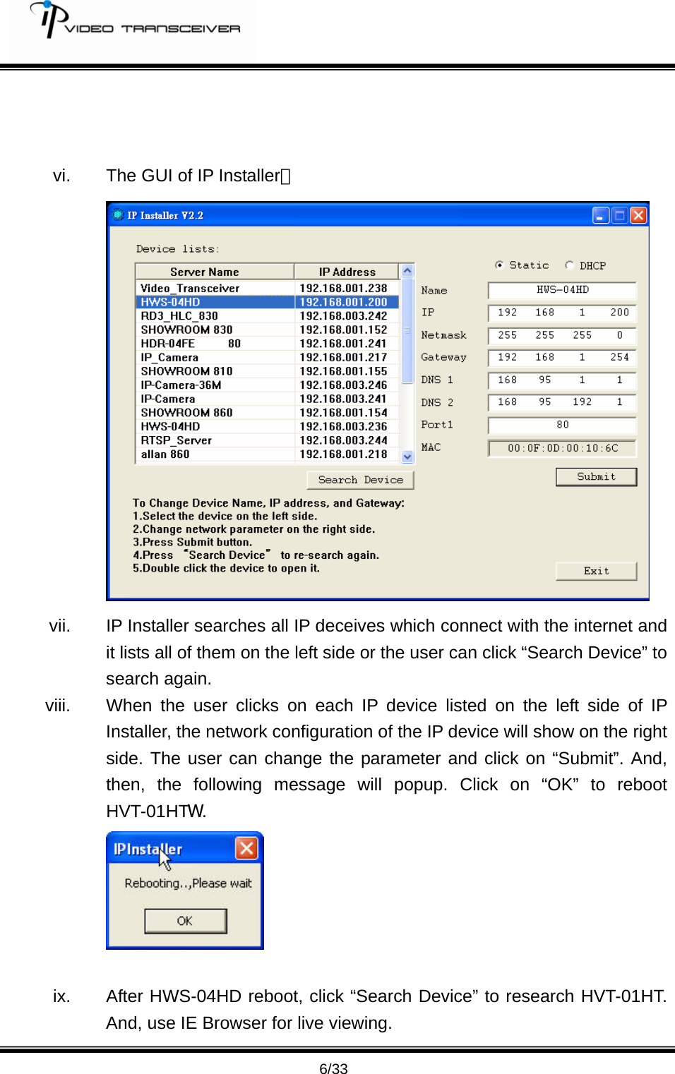         6/33    vi.  The GUI of IP Installer：  vii.  IP Installer searches all IP deceives which connect with the internet and it lists all of them on the left side or the user can click &ldquo;Search Device&rdquo; to search again. viii.  When the user clicks on each IP device listed on the left side of IP Installer, the network configuration of the IP device will show on the right side. The user can change the parameter and click on &ldquo;Submit&rdquo;. And, then, the following message will popup. Click on &ldquo;OK&rdquo; to reboot HVT-01HTW.    ix.  After HWS-04HD reboot, click &ldquo;Search Device&rdquo; to research HVT-01HT. And, use IE Browser for live viewing.   