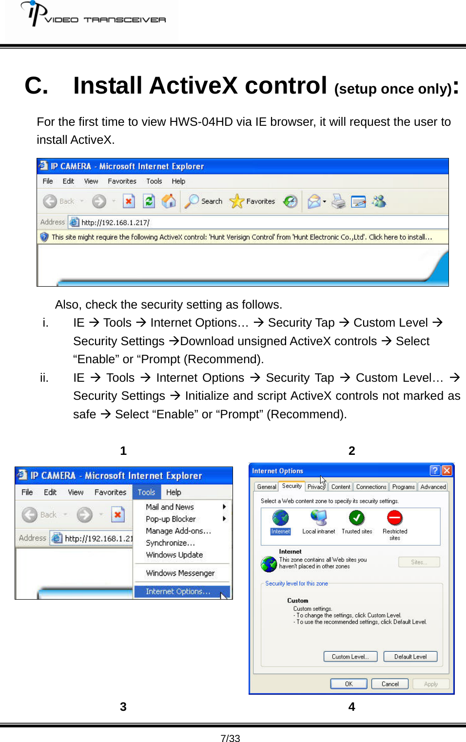         7/33 C. Install ActiveX control (setup once only): For the first time to view HWS-04HD via IE browser, it will request the user to install ActiveX.              Also, check the security setting as follows.   i. IE &AElig; Tools &AElig; Internet Options&hellip; &AElig; Security Tap &AElig; Custom Level &AElig; Security Settings &AElig;Download unsigned ActiveX controls &AElig; Select &ldquo;Enable&rdquo; or &ldquo;Prompt (Recommend). ii. IE &AElig; Tools &AElig; Internet Options &AElig; Security Tap &AElig; Custom Level&hellip; &AElig; Security Settings &AElig; Initialize and script ActiveX controls not marked as safe &AElig; Select &ldquo;Enable&rdquo; or &ldquo;Prompt&rdquo; (Recommend).  1 2  3 4 