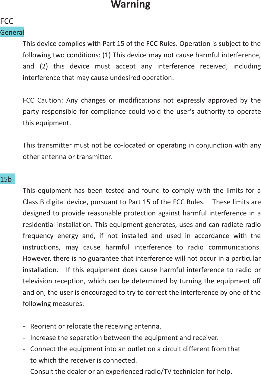 Warning FCC General   This device complies with Part 15 of the FCC Rules. Operation is subject to the following two conditions: (1) This device may not cause harmful interference, and  (2)  this  device  must  accept  any  interference  received,  including interference that may cause undesired operation.  FCC  Caution:  Any  changes  or  modifications  not  expressly  approved  by  the party  responsible  for  compliance  could  void  the  user's  authority to  operate this equipment.  This transmitter must not be co-located or operating in conjunction with any other antenna or transmitter.  15b   This  equipment  has  been  tested  and  found  to  comply  with  the  limits  for  a Class B digital device, pursuant to Part 15 of the FCC Rules.    These limits are designed to provide reasonable protection against harmful interference in a residential installation. This equipment generates, uses and can radiate radio frequency  energy  and,  if  not  installed  and  used  in  accordance  with  the instructions,  may  cause  harmful  interference  to  radio  communications.   However, there is no guarantee that interference will not occur in a particular installation.    If  this  equipment does  cause  harmful  interference  to  radio  or television reception, which can be determined by turning the equipment off and on, the user is encouraged to try to correct the interference by one of the following measures:  -  Reorient or relocate the receiving antenna. -  Increase the separation between the equipment and receiver. -  Connect the equipment into an outlet on a circuit different from that to which the receiver is connected. -  Consult the dealer or an experienced radio/TV technician for help.     