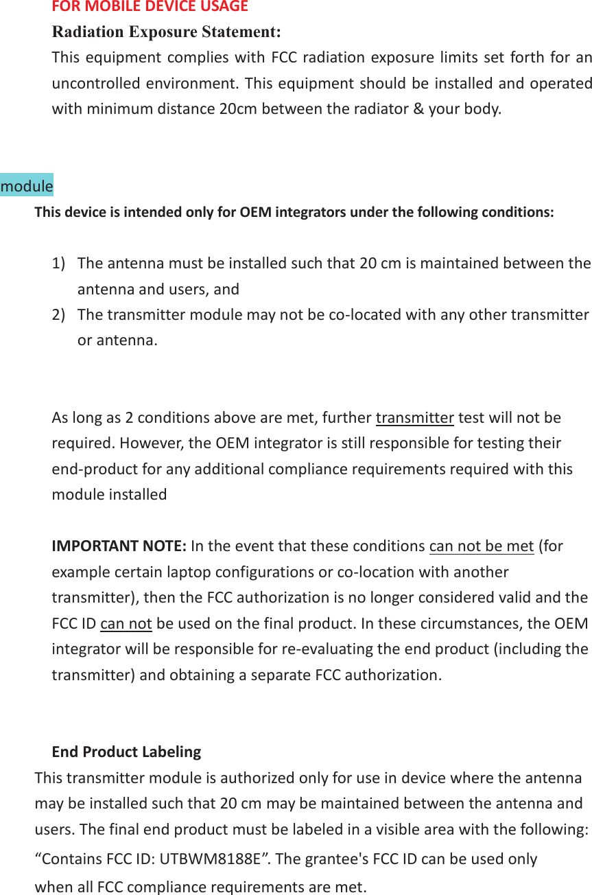 FOR MOBILE DEVICE USAGE   Radiation Exposure Statement: This equipment complies with FCC radiation exposure limits set forth for an uncontrolled environment. This equipment should be installed and operated with minimum distance 20cm between the radiator &amp; your body.   module   This device is intended only for OEM integrators under the following conditions:  1) The antenna must be installed such that 20 cm is maintained between the antenna and users, and   2) The transmitter module may not be co-located with any other transmitter or antenna.   As long as 2 conditions above are met, further transmitter test will not be required. However, the OEM integrator is still responsible for testing their end-product for any additional compliance requirements required with this module installed  IMPORTANT NOTE: In the event that these conditions can not be met (for example certain laptop configurations or co-location with another transmitter), then the FCC authorization is no longer considered valid and the FCC ID can not be used on the final product. In these circumstances, the OEM integrator will be responsible for re-evaluating the end product (including the transmitter) and obtaining a separate FCC authorization.   End Product Labeling This transmitter module is authorized only for use in device where the antenna may be installed such that 20 cm may be maintained between the antenna and users. The final end product must be labeled in a visible area with the following: &ldquo;Contains FCC ID: UTBWM8188E&rdquo;. The grantee's FCC ID can be used only when all FCC compliance requirements are met.    