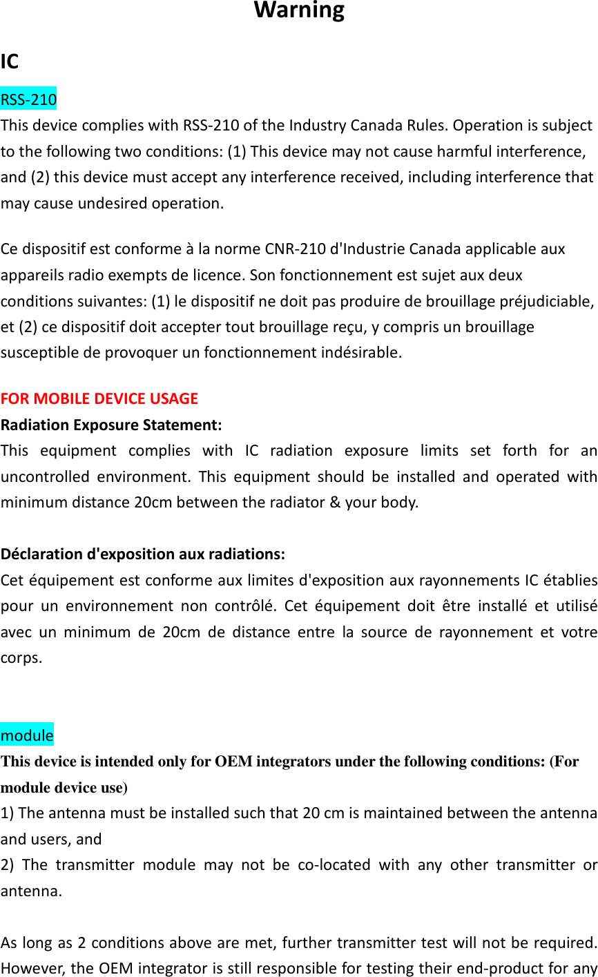Warning IC RSS-210 This device complies with RSS-210 of the Industry Canada Rules. Operation is subject to the following two conditions: (1) This device may not cause harmful interference, and (2) this device must accept any interference received, including interference that may cause undesired operation. Ce dispositif est conforme &agrave; la norme CNR-210 d'Industrie Canada applicable aux appareils radio exempts de licence. Son fonctionnement est sujet aux deux conditions suivantes: (1) le dispositif ne doit pas produire de brouillage pr&eacute;judiciable, et (2) ce dispositif doit accepter tout brouillage re&ccedil;u, y compris un brouillage susceptible de provoquer un fonctionnement ind&eacute;sirable.   FOR MOBILE DEVICE USAGE   Radiation Exposure Statement: This  equipment  complies  with  IC  radiation  exposure  limits  set  forth  for  an uncontrolled  environment.  This  equipment  should  be  installed  and  operated  with minimum distance 20cm between the radiator &amp; your body.  D&eacute;claration d'exposition aux radiations: Cet &eacute;quipement est conforme aux limites d'exposition aux rayonnements IC &eacute;tablies pour  un  environnement  non  contr&ocirc;l&eacute;.  Cet  &eacute;quipement  doit  &ecirc;tre  install&eacute;  et  utilis&eacute; avec  un  minimum  de  20cm  de  distance  entre  la  source  de  rayonnement  et  votre corps.   module   This device is intended only for OEM integrators under the following conditions: (For module device use) 1) The antenna must be installed such that 20 cm is maintained between the antenna and users, and   2)  The  transmitter  module  may  not  be  co-located  with  any  other  transmitter  or antenna.  As long as 2 conditions above are met, further transmitter test will not be required. However, the OEM integrator is still responsible for testing their end-product for any 