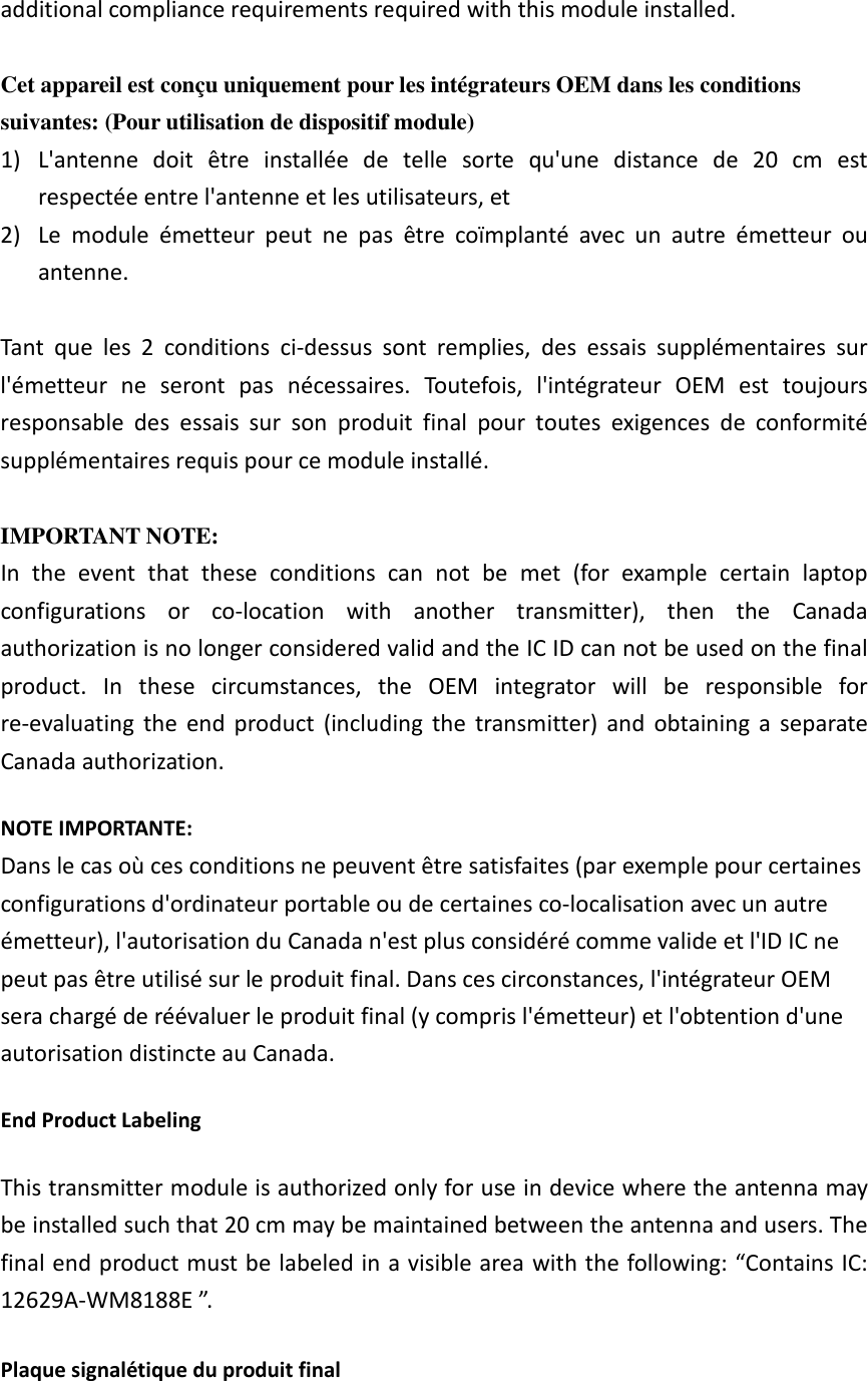 additional compliance requirements required with this module installed.  Cet appareil est con&ccedil;u uniquement pour les int&eacute;grateurs OEM dans les conditions suivantes: (Pour utilisation de dispositif module) 1) L'antenne  doit  &ecirc;tre  install&eacute;e  de  telle  sorte  qu'une  distance  de  20  cm  est respect&eacute;e entre l'antenne et les utilisateurs, et 2) Le  module  &eacute;metteur  peut  ne  pas  &ecirc;tre  co&iuml;mplant&eacute;  avec  un  autre  &eacute;metteur  ou antenne.  Tant  que  les  2  conditions  ci-dessus  sont  remplies,  des  essais  suppl&eacute;mentaires  sur l'&eacute;metteur  ne  seront  pas  n&eacute;cessaires.  Toutefois,  l'int&eacute;grateur  OEM  est  toujours responsable  des  essais  sur  son  produit  final  pour  toutes  exigences  de  conformit&eacute; suppl&eacute;mentaires requis pour ce module install&eacute;.  IMPORTANT NOTE: In  the  event  that  these  conditions  can  not  be  met  (for  example  certain  laptop configurations  or  co-location  with  another  transmitter),  then  the  Canada authorization is no longer considered valid and the IC ID can not be used on the final product.  In  these  circumstances,  the  OEM  integrator  will  be  responsible  for re-evaluating  the  end  product  (including  the  transmitter)  and  obtaining  a  separate Canada authorization. NOTE IMPORTANTE: Dans le cas o&ugrave; ces conditions ne peuvent &ecirc;tre satisfaites (par exemple pour certaines configurations d'ordinateur portable ou de certaines co-localisation avec un autre &eacute;metteur), l'autorisation du Canada n'est plus consid&eacute;r&eacute; comme valide et l'ID IC ne peut pas &ecirc;tre utilis&eacute; sur le produit final. Dans ces circonstances, l'int&eacute;grateur OEM sera charg&eacute; de r&eacute;&eacute;valuer le produit final (y compris l'&eacute;metteur) et l'obtention d'une autorisation distincte au Canada. End Product Labeling This transmitter module is authorized only for use in device where the antenna may be installed such that 20 cm may be maintained between the antenna and users. The final end product must be labeled in a visible area with the following: &ldquo;Contains IC: 12629A-WM8188E &rdquo;.   Plaque signal&eacute;tique du produit final 