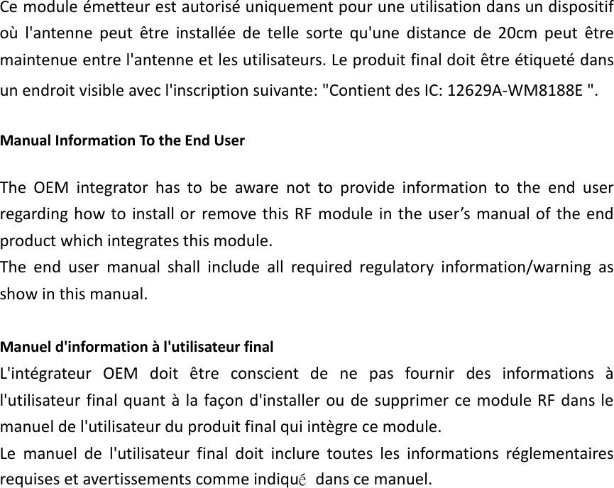 Ce module &eacute;metteur est autoris&eacute; uniquement pour une utilisation dans un dispositif o&ugrave;  l'antenne  peut  &ecirc;tre  install&eacute;e  de  telle  sorte  qu'une  distance  de  20cm  peut  &ecirc;tre maintenue entre l'antenne et les utilisateurs. Le produit final doit &ecirc;tre &eacute;tiquet&eacute; dans un endroit visible avec l'inscription suivante: "Contient des IC: 12629A-WM8188E ". Manual Information To the End User The  OEM  integrator  has  to  be  aware  not  to  provide  information  to  the  end  user regarding how to  install or  remove this RF module in the user&rsquo;s  manual of the end product which integrates this module. The  end  user  manual  shall  include  all  required  regulatory  information/warning  as show in this manual.  Manuel d'information &agrave; l'utilisateur final L'int&eacute;grateur  OEM  doit  &ecirc;tre  conscient  de  ne  pas  fournir  des  informations  &agrave; l'utilisateur final quant &agrave; la fa&ccedil;on d'installer ou de  supprimer  ce module RF  dans le manuel de l'utilisateur du produit final qui int&egrave;gre ce module. Le  manuel  de  l'utilisateur  final  doit  inclure  toutes  les  informations  r&eacute;glementaires requises et avertissements comme indiqu&eacute;  dans ce manuel.                     