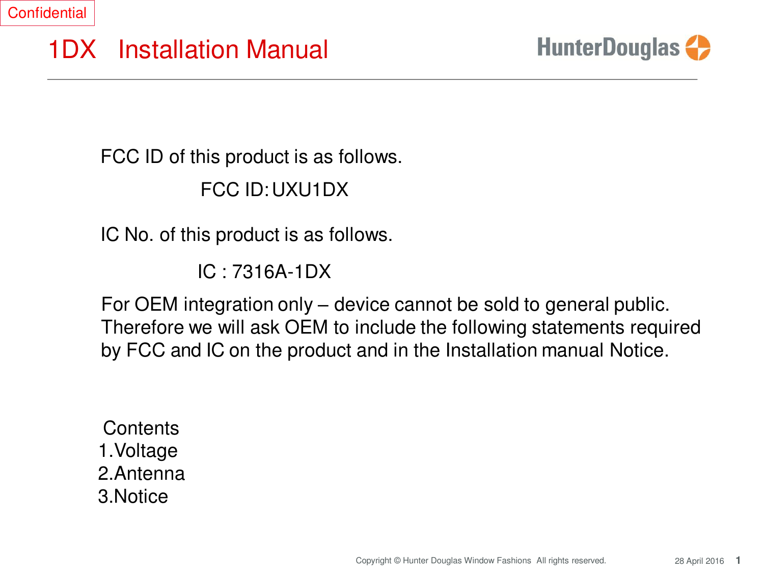 Confidential 1DX Installation Manual 1 Copyright © Hunter Douglas Window Fashions  All rights reserved. 28 April 2016         FCC ID of this product is as follows.  FCC ID: UXU1DX  IC No. of this product is as follows.  IC : 7316A-1DX  For OEM integration only – device cannot be sold to general public. Therefore we will ask OEM to include the following statements required by FCC and IC on the product and in the Installation manual Notice.      Contents 1.Voltage 2.Antenna 3.Notice