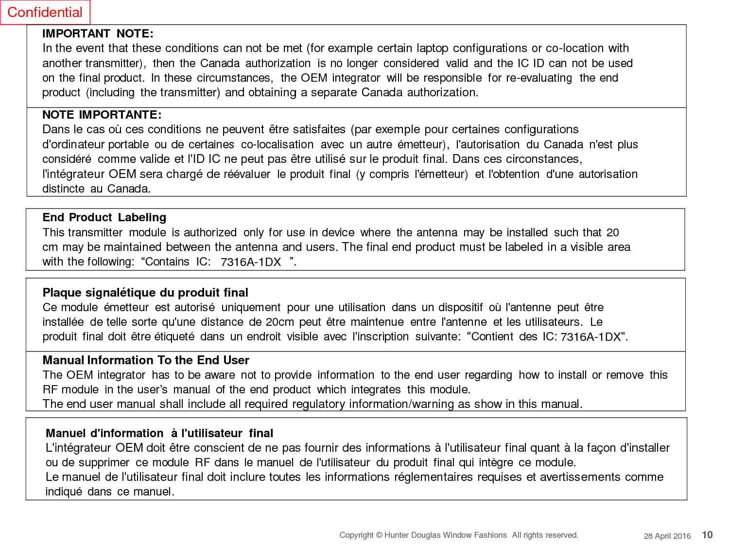 10 Copyright © Hunter Douglas Window Fashions  All rights reserved. 28 April 2016 Confidential     IMPORTANT NOTE: In the event that these conditions can not be met (for example certain laptop configurations or co-location with another transmitter),  then  the Canada  authorization  is no longer  considered  valid  and the IC ID can not be used on the final product.  In these circumstances,  the OEM integrator  will be responsible  for re-evaluating  the end product  (including the transmitter) and obtaining a separate Canada authorization.  NOTE IMPORTANTE: Dans le cas où ces conditions ne peuvent être satisfaites (par exemple pour certaines configurations d&apos;ordinateur portable  ou de certaines  co-localisation  avec  un autre émetteur),  l&apos;autorisation  du Canada  n&apos;est plus considéré comme valide et l&apos;ID IC ne peut pas être utilisé sur le produit final. Dans ces circonstances, l&apos;intégrateur OEM sera chargé de réévaluer  le produit  final (y compris  l&apos;émetteur)  et l&apos;obtention  d&apos;une autorisation  distincte  au Canada.  End Product Labeling This transmitter  module  is authorized  only for use in device  where  the antenna  may be installed  such that 20 cm may be maintained between the antenna and users. The final end product must be labeled in a visible area with the following:  “Contains  IC:   7316A-1DX  ”.   Plaque signalétique du produit final Ce module  émetteur  est autorisé  uniquement  pour une utilisation  dans un dispositif  où l&apos;antenne  peut  être installée de telle sorte qu&apos;une  distance  de 20cm peut être maintenue  entre l&apos;antenne  et les utilisateurs.  Le produit  final doit être étiqueté  dans  un endroit  visible  avec  l&apos;inscription  suivante:  &quot;Contient  des IC: 7316A-1DX&quot;. Manual Information To the End User The OEM integrator  has to be aware  not to provide  information  to the end user regarding  how to install  or remove this RF module  in the user’s  manual  of the end product  which integrates  this module. The end user manual shall include all required regulatory information/warning as show in this manual.    Manuel d&apos;information  à l&apos;utilisateur  final L&apos;intégrateur OEM doit être conscient de ne pas fournir des informations à l&apos;utilisateur final quant à la façon d&apos;installer ou de supprimer  ce module  RF dans  le manuel  de l&apos;utilisateur  du produit  final qui intègre  ce module. Le manuel de l&apos;utilisateur final doit inclure toutes les informations réglementaires requises et avertissements comme indiqué dans  ce manuel. 