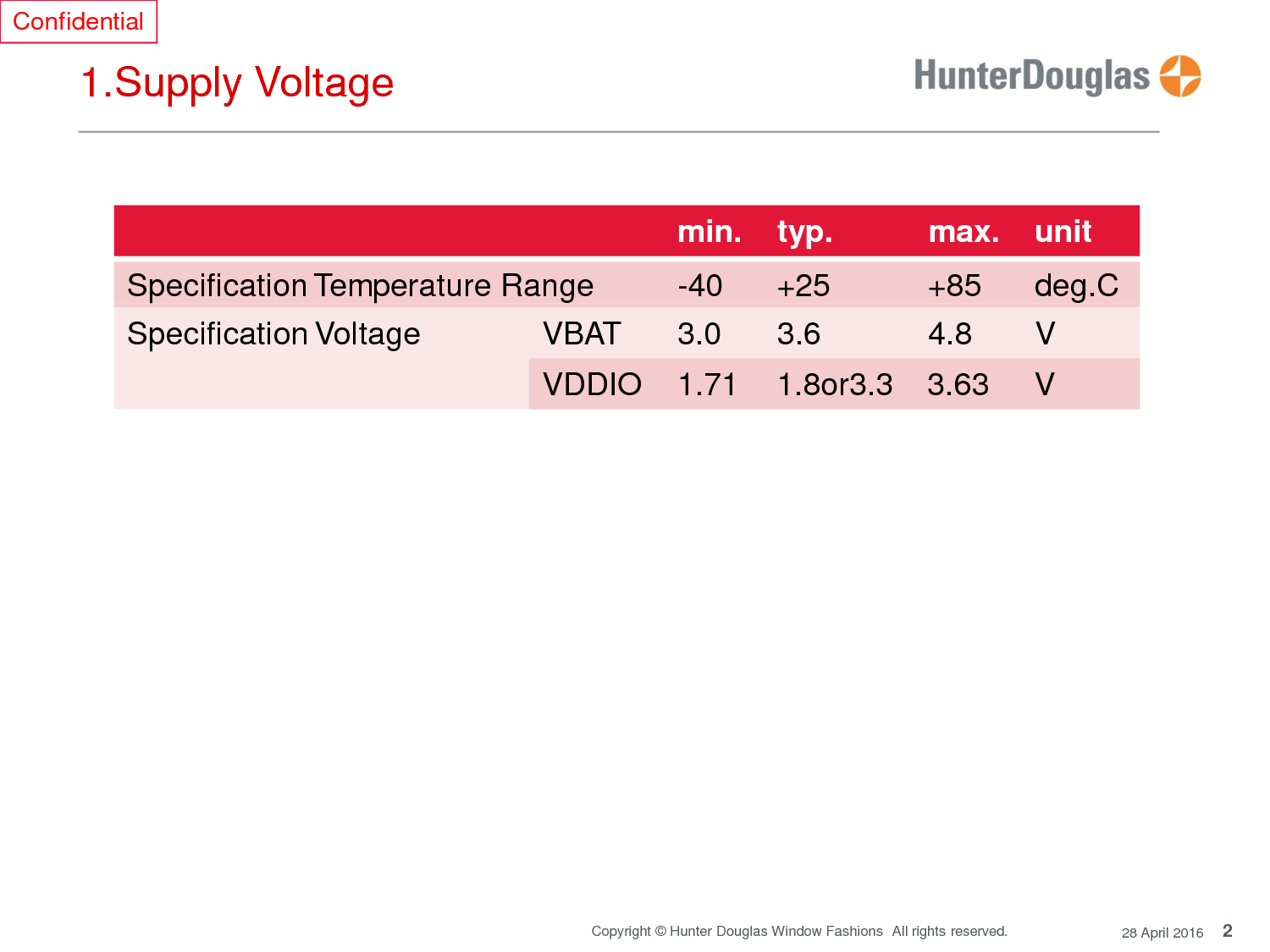 2 Copyright © Hunter Douglas Window Fashions  All rights reserved. 28 April 2016 Confidential     1.Supply Voltage   min.    typ.           max.   unit Specification Temperature Range         -40      +25           +85      deg.C Specification Voltage VBAT      3.0      3.6            4.8       V VDDIO    1.71    1.8or3.3    3.63     V 