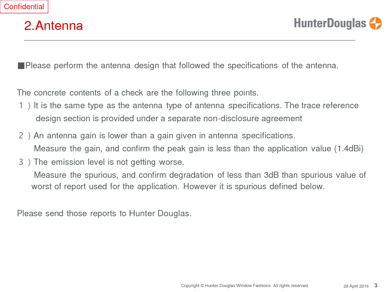 3 Copyright © Hunter Douglas Window Fashions  All rights reserved. 28 April 2016 Confidential      2.Antenna      ■Please perform the antenna  design that followed the specifications  of the antenna.    The concrete contents  of a check are the following three points. １）It is the same type as the antenna  type of antenna specifications. The trace reference           design section is provided under a separate non-disclosure agreement  ２）An antenna gain is lower than a gain given in antenna specifications.  Measure the gain, and confirm the peak gain is less than the application value (1.4dBi) ３）The emission level is not getting worse.  Measure the spurious, and confirm degradation  of less than 3dB than spurious value of worst of report used for the application.  However it is spurious defined below.    Please send those reports to Hunter Douglas.