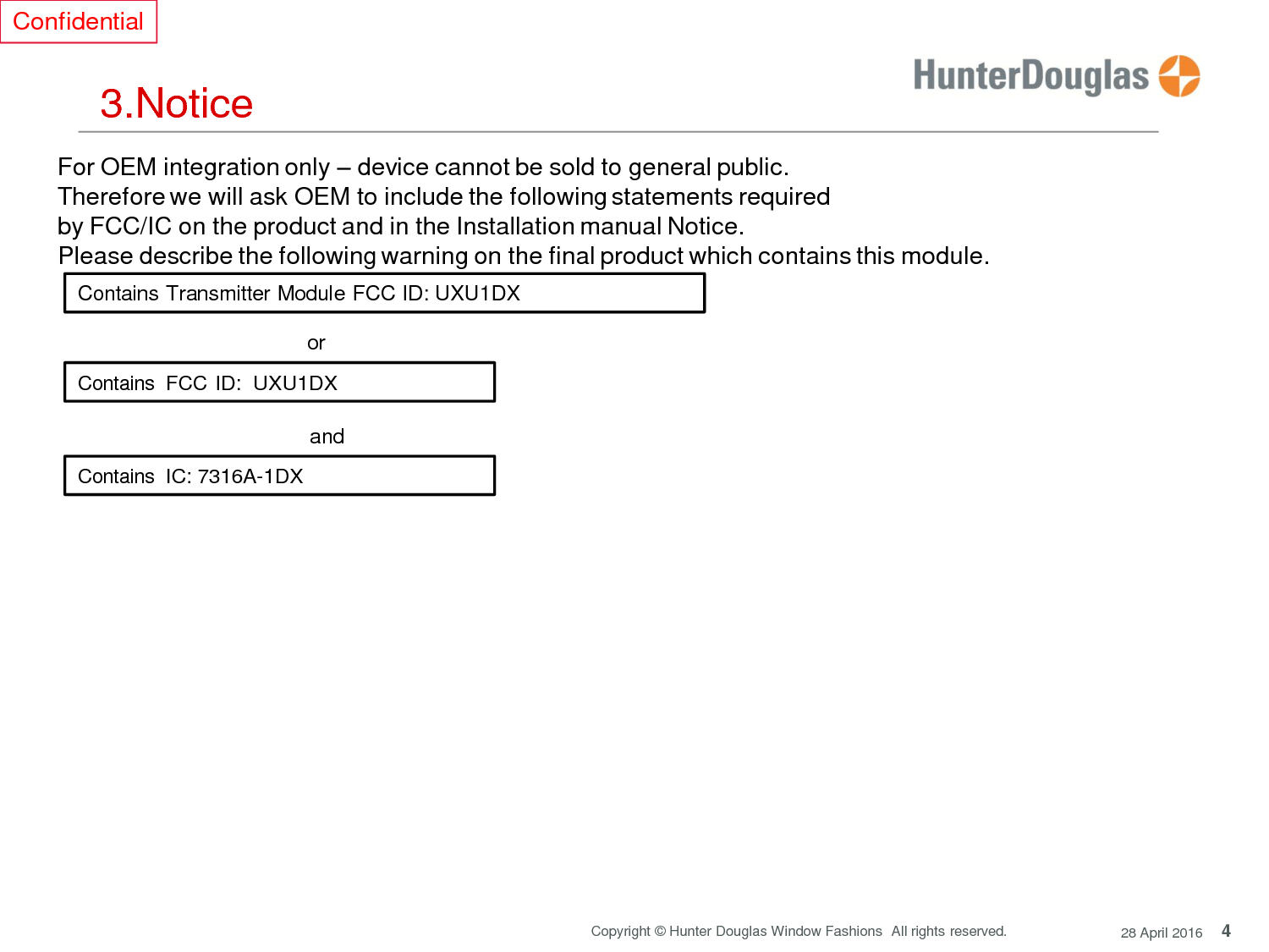 4 Copyright © Hunter Douglas Window Fashions  All rights reserved. 28 April 2016 Confidential     3.Notice  For OEM integration only – device cannot be sold to general public. Therefore we will ask OEM to include the following statements required by FCC/IC on the product and in the Installation manual Notice. Please describe the following warning on the final product which contains this module.  Contains Transmitter Module FCC ID: UXU1DX  or  Contains  FCC ID:  UXU1DX   and  Contains IC: 7316A-1DX       