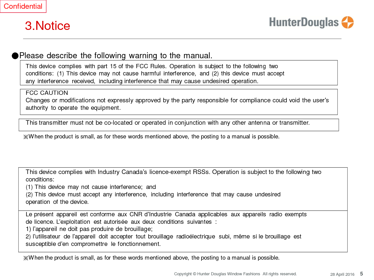 5 Copyright © Hunter Douglas Window Fashions  All rights reserved. 28 April 2016 Confidential     3.Notice   ●Please describe the following warning to the manual. This device  complies  with part  15 of the FCC Rules.  Operation  is subject  to the following  two conditions:  (1) This device  may not cause harmful  interference,  and (2) this device  must accept any interference  received, including interference that may cause undesired operation.  FCC CAUTION Changes or modifications not expressly approved by the party responsible for compliance could void the user’s authority  to operate  the equipment.  This transmitter must not be co-located or operated in conjunction with any other antenna or transmitter.  ※When the product is small, as for these words mentioned above, the posting to a manual is possible.     This device complies with Industry Canada’s licence-exempt RSSs. Operation is subject to the following two conditions: (1) This device  may not  cause interference;  and (2) This device  must accept  any interference,  including  interference  that may cause undesired operation  of the device.  Le présent  appareil  est conforme  aux CNR d’Industrie  Canada  applicables  aux appareils  radio  exempts de licence. L’exploitation  est autorisée  aux deux  conditions  suivantes : 1) l’appareil ne doit pas produire de brouillage; 2) l’utilisateur  de l’appareil  doit accepter  tout brouillage  radioélectrique  subi, même  si le brouillage  est susceptible d’en compromettre  le fonctionnement.  ※When the product is small, as for these words mentioned above, the posting to a manual is possible.