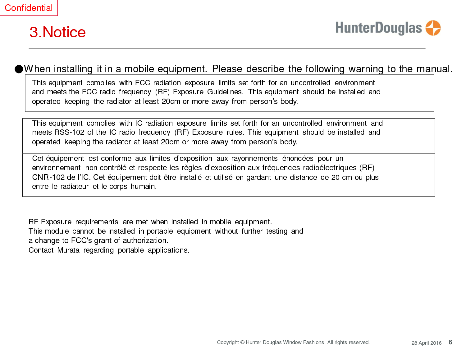 6 Copyright © Hunter Douglas Window Fashions  All rights reserved. 28 April 2016 Confidential     3.Notice ●When installing it in a mobile equipment.  Please describe the following warning to the manual.  This equipment  complies  with FCC radiation  exposure  limits set forth for an uncontrolled  environment  and meets the FCC radio frequency  (RF) Exposure  Guidelines.  This equipment  should  be installed  and operated  keeping the radiator at least 20cm or more away from person’s body.   This equipment  complies  with IC radiation  exposure  limits  set forth for an uncontrolled  environment  and meets RSS-102 of the IC radio frequency  (RF) Exposure  rules.  This equipment  should  be installed  and operated keeping the radiator at least 20cm or more away from person’s body.  Cet équipement  est conforme  aux limites  d’exposition  aux rayonnements  énoncées  pour  un environnement  non contrôlé et respecte les règles d’exposition aux fréquences radioélectriques (RF) CNR-102 de l’IC. Cet équipement doit être installé  et utilisé en gardant  une distance  de 20 cm ou plus entre  le radiateur  et le corps humain.     RF Exposure  requirements  are met  when  installed  in mobile equipment. This module  cannot  be installed  in portable  equipment  without  further  testing and a change to FCC&apos;s grant of authorization. Contact  Murata  regarding  portable applications.         