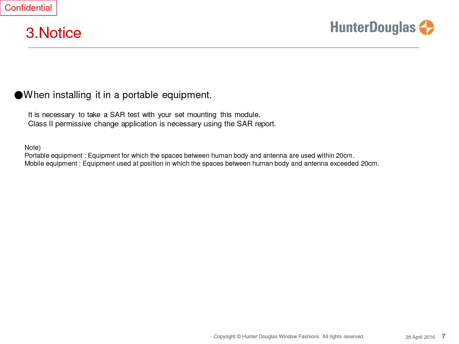 7 Copyright © Hunter Douglas Window Fashions  All rights reserved. 28 April 2016 Confidential     3.Notice      ●When installing it in a portable equipment.  It is necessary  to take  a SAR test with your  set mounting  this module. Class II permissive change application is necessary using the SAR report.   Note) Portable equipment : Equipment for which the spaces between human body and antenna are used within 20cm. Mobile equipment : Equipment used at position in which the spaces between human body and antenna exceeded 20cm.