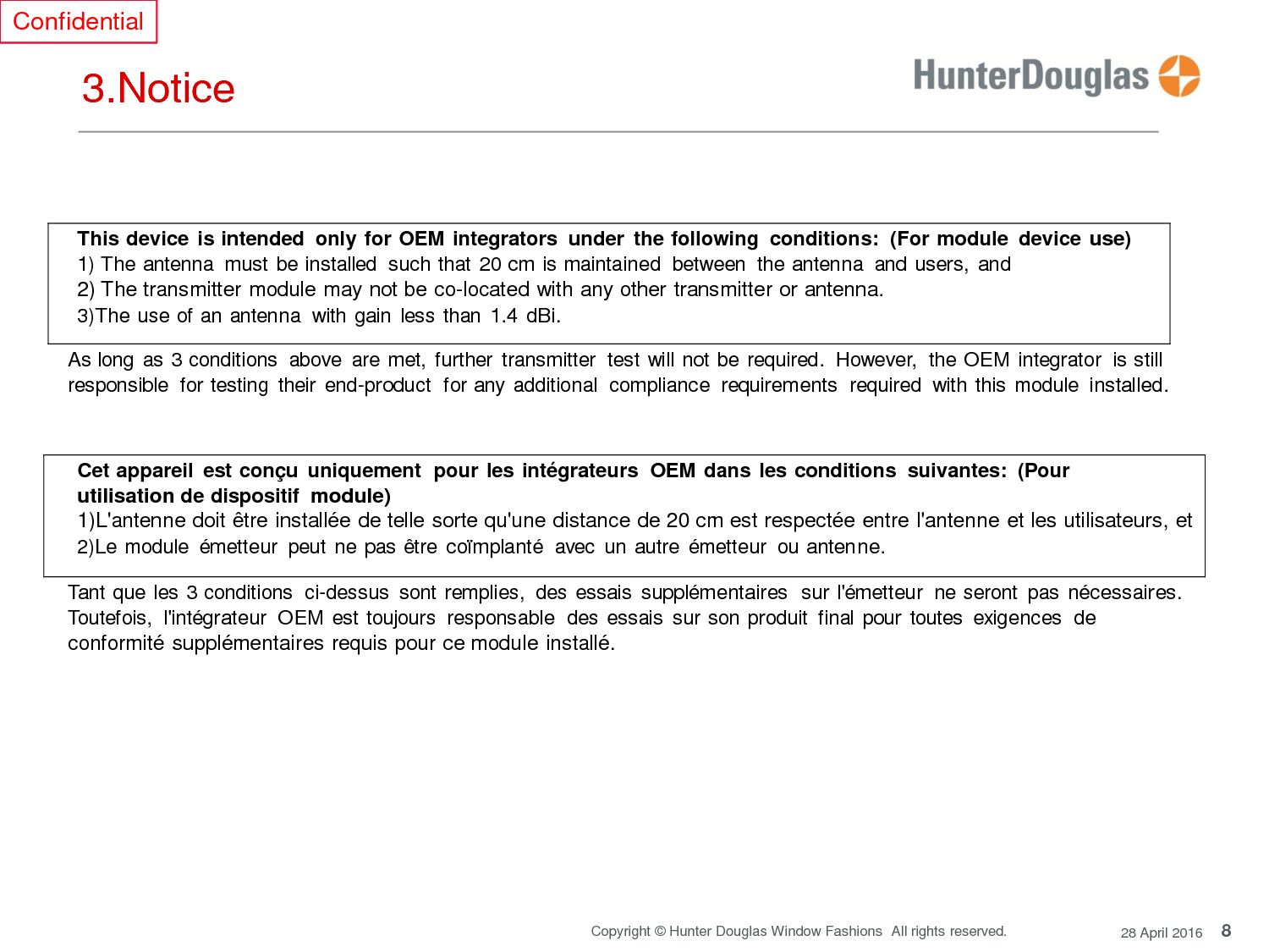 8 Copyright © Hunter Douglas Window Fashions  All rights reserved. 28 April 2016 Confidential     3.Notice      This device is intended  only for OEM integrators  under  the following  conditions:  (For module  device use) 1) The antenna  must be installed  such that 20 cm is maintained  between  the antenna  and users, and 2) The transmitter module may not be co-located with any other transmitter or antenna. 3)The use of an antenna  with gain less than 1.4 dBi.  As long as 3 conditions  above  are met, further  transmitter  test will not be required.  However,  the OEM integrator  is still responsible  for testing  their end-product  for any additional  compliance  requirements  required  with this module installed.    Cet appareil  est conçu  uniquement  pour les intégrateurs  OEM dans les conditions  suivantes:  (Pour utilisation de dispositif module) 1)L&apos;antenne doit être installée de telle sorte qu&apos;une distance de 20 cm est respectée entre l&apos;antenne et les utilisateurs, et 2)Le module  émetteur  peut  ne pas être  coïmplanté  avec  un autre  émetteur  ou antenne.  Tant que les 3 conditions  ci-dessus  sont remplies,  des essais  supplémentaires  sur l&apos;émetteur  ne seront  pas nécessaires. Toutefois,  l&apos;intégrateur  OEM est toujours  responsable  des  essais  sur son produit  final pour toutes  exigences  de conformité supplémentaires requis pour ce module installé.