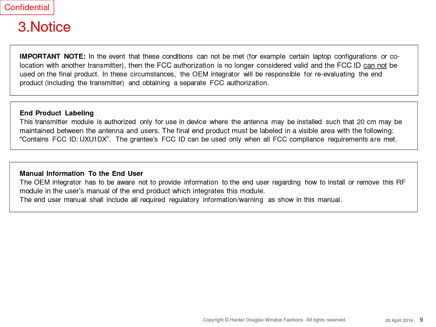 9 Copyright © Hunter Douglas Window Fashions  All rights reserved. 28 April 2016 Confidential     3.Notice       IMPORTANT  NOTE: In the event  that these conditions  can not be met (for example  certain  laptop  configurations  or co- location with another transmitter), then the FCC authorization is no longer considered valid and the FCC ID can not be used on the final product.  In these  circumstances,  the OEM integrator  will be responsible  for re-evaluating  the end product (including  the transmitter)  and obtaining  a separate  FCC authorization.    End Product Labeling This transmitter  module  is authorized  only for use in device  where  the antenna  may  be installed  such that  20 cm may be maintained between the antenna and users. The final end product must be labeled in a visible area with the following: “Contains  FCC ID: UXU1DX”.  The grantee&apos;s  FCC ID can be used only  when  all FCC compliance  requirements are met.     Manual Information  To the End User The OEM integrator  has to be aware  not to provide  information  to the end user regarding  how to install  or remove  this RF module in the user’s manual of the end product which integrates this module. The end user manual  shall include  all required  regulatory  information/warning  as show in this manual.     