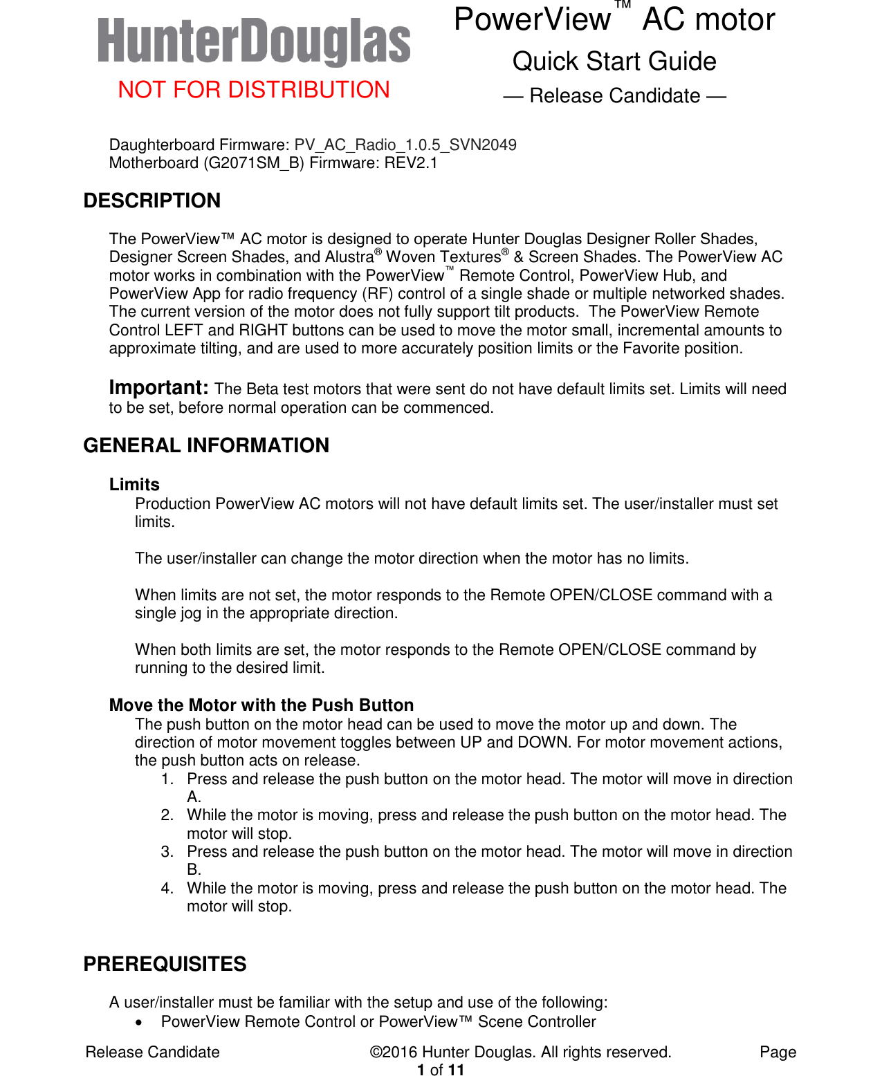  NOT FOR DISTRIBUTION PowerView™ AC motor Quick Start Guide — Release Candidate —  Release Candidate            ©2016 Hunter Douglas. All rights reserved.        Page 1 of 11 Daughterboard Firmware: PV_AC_Radio_1.0.5_SVN2049 Motherboard (G2071SM_B) Firmware: REV2.1 DESCRIPTION The PowerView™ AC motor is designed to operate Hunter Douglas Designer Roller Shades, Designer Screen Shades, and Alustra® Woven Textures® &amp; Screen Shades. The PowerView AC motor works in combination with the PowerView™ Remote Control, PowerView Hub, and PowerView App for radio frequency (RF) control of a single shade or multiple networked shades. The current version of the motor does not fully support tilt products.  The PowerView Remote Control LEFT and RIGHT buttons can be used to move the motor small, incremental amounts to approximate tilting, and are used to more accurately position limits or the Favorite position.  Important: The Beta test motors that were sent do not have default limits set. Limits will need to be set, before normal operation can be commenced. GENERAL INFORMATION Limits Production PowerView AC motors will not have default limits set. The user/installer must set limits.  The user/installer can change the motor direction when the motor has no limits.  When limits are not set, the motor responds to the Remote OPEN/CLOSE command with a single jog in the appropriate direction.    When both limits are set, the motor responds to the Remote OPEN/CLOSE command by running to the desired limit.  Move the Motor with the Push Button The push button on the motor head can be used to move the motor up and down. The direction of motor movement toggles between UP and DOWN. For motor movement actions, the push button acts on release.   1.  Press and release the push button on the motor head. The motor will move in direction A. 2.  While the motor is moving, press and release the push button on the motor head. The motor will stop. 3.  Press and release the push button on the motor head. The motor will move in direction B. 4.  While the motor is moving, press and release the push button on the motor head. The motor will stop.  PREREQUISITES A user/installer must be familiar with the setup and use of the following:   PowerView Remote Control or PowerView™ Scene Controller 