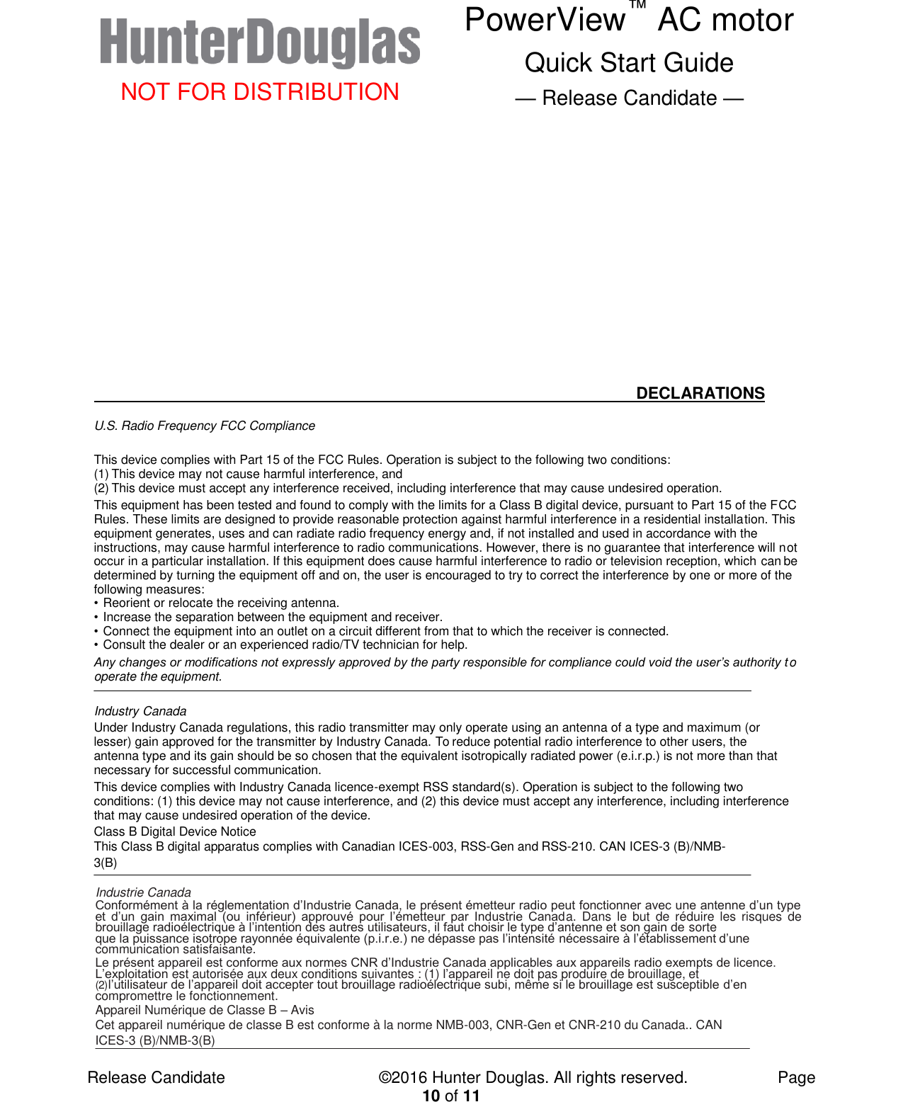  NOT FOR DISTRIBUTION PowerView™ AC motor Quick Start Guide — Release Candidate —  Release Candidate            ©2016 Hunter Douglas. All rights reserved.        Page 10 of 11                DECLARATIONS  U.S. Radio Frequency FCC Compliance  This device complies with Part 15 of the FCC Rules. Operation is subject to the following two conditions: (1) This device may not cause harmful interference, and (2) This device must accept any interference received, including interference that may cause undesired operation. This equipment has been tested and found to comply with the limits for a Class B digital device, pursuant to Part 15 of the FCC Rules. These limits are designed to provide reasonable protection against harmful interference in a residential installation. This equipment generates, uses and can radiate radio frequency energy and, if not installed and used in accordance with the instructions, may cause harmful interference to radio communications. However, there is no guarantee that interference will not occur in a particular installation. If this equipment does cause harmful interference to radio or television reception, which can be determined by turning the equipment off and on, the user is encouraged to try to correct the interference by one or more of the following measures: • Reorient or relocate the receiving antenna. • Increase the separation between the equipment and receiver. • Connect the equipment into an outlet on a circuit different from that to which the receiver is connected. • Consult the dealer or an experienced radio/TV technician for help. Any changes or modifications not expressly approved by the party responsible for compliance could void the user’s authority to operate the equipment.   Industry Canada Under Industry Canada regulations, this radio transmitter may only operate using an antenna of a type and maximum (or lesser) gain approved for the transmitter by Industry Canada. To reduce potential radio interference to other users, the antenna type and its gain should be so chosen that the equivalent isotropically radiated power (e.i.r.p.) is not more than that necessary for successful communication. This device complies with Industry Canada licence-exempt RSS standard(s). Operation is subject to the following two conditions: (1) this device may not cause interference, and (2) this device must accept any interference, including interference that may cause undesired operation of the device. Class B Digital Device Notice This Class B digital apparatus complies with Canadian ICES-003, RSS-Gen and RSS-210. CAN ICES-3 (B)/NMB-3(B)   Industrie Canada Conformément à la réglementation d’Industrie Canada, le présent émetteur radio peut fonctionner avec une antenne d’un type et  d’un  gain  maximal  (ou  inférieur)  approuvé  pour  l’émetteur  par  Industrie  Canada.  Dans  le  but  de  réduire  les risques de brouillage radioélectrique à l’intention des autres utilisateurs, il faut choisir le type d’antenne et son gain de sorte que la puissance isotrope rayonnée équivalente (p.i.r.e.) ne dépasse pas l’intensité nécessaire à l’établissement d’une communication satisfaisante. Le présent appareil est conforme aux normes CNR d’Industrie Canada applicables aux appareils radio exempts de licence. L’exploitation est autorisée aux deux conditions suivantes : (1) l’appareil ne doit pas produire de brouillage, et (2) l’utilisateur de l’appareil doit accepter tout brouillage radioélectrique subi, même si le brouillage est susceptible d’en compromettre le fonctionnement. Appareil Numérique de Classe B – Avis Cet appareil numérique de classe B est conforme à la norme NMB-003, CNR-Gen et CNR-210 du Canada.. CAN ICES-3 (B)/NMB-3(B)  