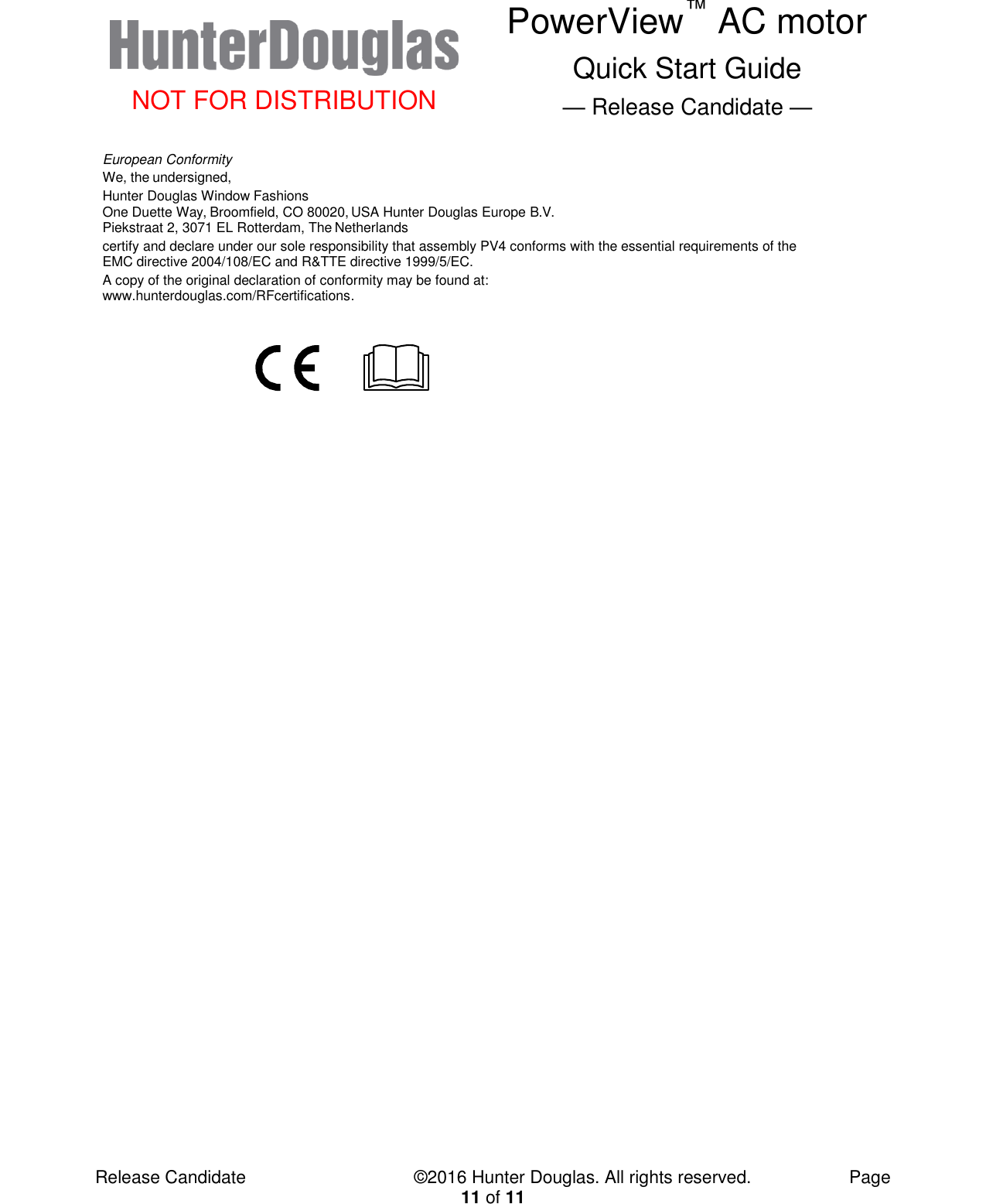  NOT FOR DISTRIBUTION PowerView™ AC motor Quick Start Guide — Release Candidate —  Release Candidate            ©2016 Hunter Douglas. All rights reserved.        Page 11 of 11 European Conformity We, the undersigned, Hunter Douglas Window Fashions One Duette Way, Broomfield, CO 80020, USA Hunter Douglas Europe B.V. Piekstraat 2, 3071 EL Rotterdam, The Netherlands certify and declare under our sole responsibility that assembly PV4 conforms with the essential requirements of the EMC directive 2004/108/EC and R&amp;TTE directive 1999/5/EC. A copy of the original declaration of conformity may be found at: www.hunterdouglas.com/RFcertifications.        