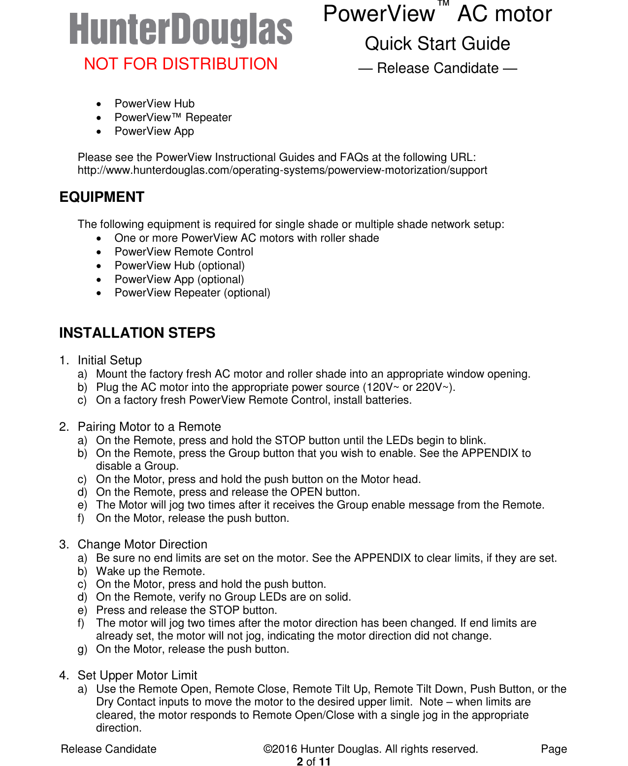  NOT FOR DISTRIBUTION PowerView™ AC motor Quick Start Guide — Release Candidate —  Release Candidate            ©2016 Hunter Douglas. All rights reserved.        Page 2 of 11   PowerView Hub  PowerView™ Repeater   PowerView App  Please see the PowerView Instructional Guides and FAQs at the following URL: http://www.hunterdouglas.com/operating-systems/powerview-motorization/support EQUIPMENT The following equipment is required for single shade or multiple shade network setup:   One or more PowerView AC motors with roller shade   PowerView Remote Control   PowerView Hub (optional)   PowerView App (optional)   PowerView Repeater (optional)  INSTALLATION STEPS 1.  Initial Setup a)  Mount the factory fresh AC motor and roller shade into an appropriate window opening. b)  Plug the AC motor into the appropriate power source (120V~ or 220V~). c)  On a factory fresh PowerView Remote Control, install batteries.  2.  Pairing Motor to a Remote a)  On the Remote, press and hold the STOP button until the LEDs begin to blink. b)  On the Remote, press the Group button that you wish to enable. See the APPENDIX to disable a Group. c)  On the Motor, press and hold the push button on the Motor head. d)  On the Remote, press and release the OPEN button. e)  The Motor will jog two times after it receives the Group enable message from the Remote. f)  On the Motor, release the push button.  3.  Change Motor Direction a)  Be sure no end limits are set on the motor. See the APPENDIX to clear limits, if they are set. b)  Wake up the Remote. c)  On the Motor, press and hold the push button. d)  On the Remote, verify no Group LEDs are on solid.   e)  Press and release the STOP button. f)  The motor will jog two times after the motor direction has been changed. If end limits are already set, the motor will not jog, indicating the motor direction did not change. g)  On the Motor, release the push button.  4.  Set Upper Motor Limit a)  Use the Remote Open, Remote Close, Remote Tilt Up, Remote Tilt Down, Push Button, or the Dry Contact inputs to move the motor to the desired upper limit.  Note – when limits are cleared, the motor responds to Remote Open/Close with a single jog in the appropriate direction. 