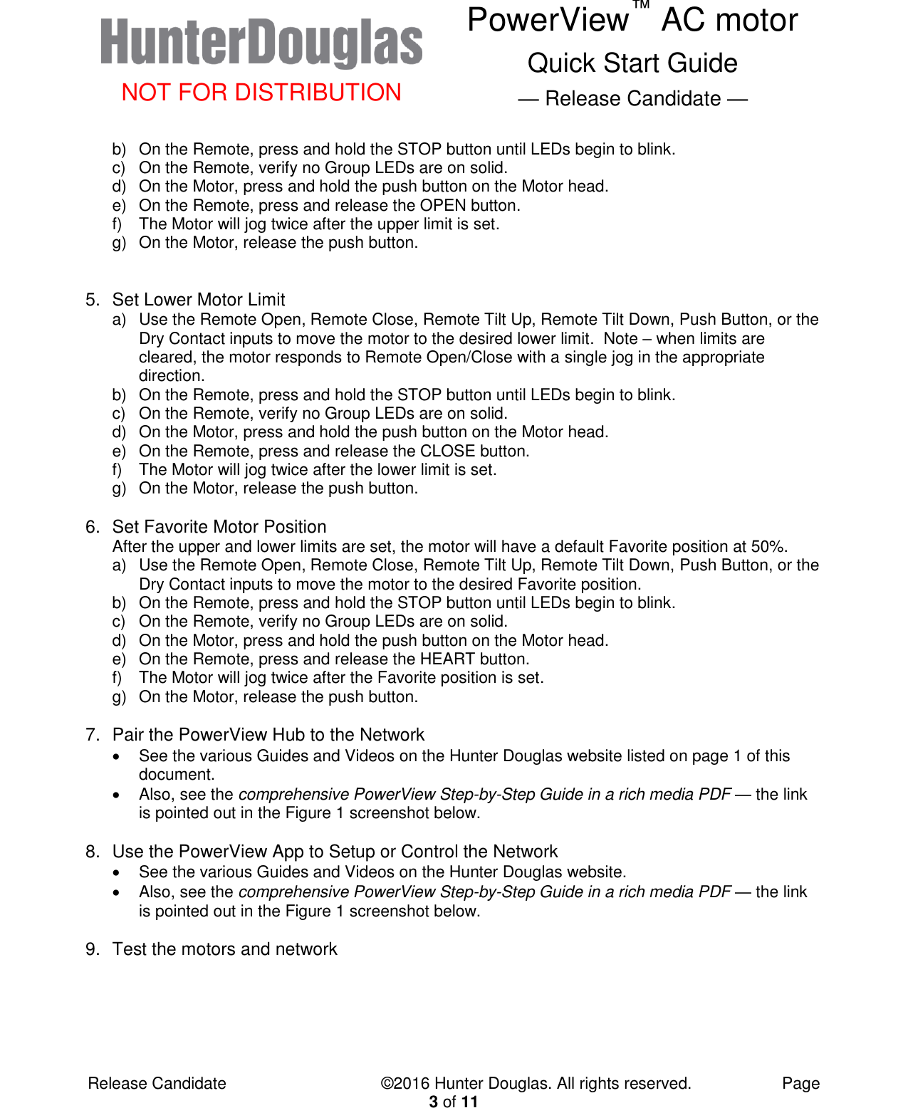  NOT FOR DISTRIBUTION PowerView™ AC motor Quick Start Guide — Release Candidate —  Release Candidate            ©2016 Hunter Douglas. All rights reserved.        Page 3 of 11 b)  On the Remote, press and hold the STOP button until LEDs begin to blink. c)  On the Remote, verify no Group LEDs are on solid. d)  On the Motor, press and hold the push button on the Motor head. e)  On the Remote, press and release the OPEN button. f)  The Motor will jog twice after the upper limit is set. g)  On the Motor, release the push button.   5.  Set Lower Motor Limit a)  Use the Remote Open, Remote Close, Remote Tilt Up, Remote Tilt Down, Push Button, or the Dry Contact inputs to move the motor to the desired lower limit.  Note – when limits are cleared, the motor responds to Remote Open/Close with a single jog in the appropriate direction. b)  On the Remote, press and hold the STOP button until LEDs begin to blink. c)  On the Remote, verify no Group LEDs are on solid. d)  On the Motor, press and hold the push button on the Motor head. e)  On the Remote, press and release the CLOSE button. f)  The Motor will jog twice after the lower limit is set. g)  On the Motor, release the push button.  6.  Set Favorite Motor Position After the upper and lower limits are set, the motor will have a default Favorite position at 50%. a)  Use the Remote Open, Remote Close, Remote Tilt Up, Remote Tilt Down, Push Button, or the Dry Contact inputs to move the motor to the desired Favorite position. b)  On the Remote, press and hold the STOP button until LEDs begin to blink. c)  On the Remote, verify no Group LEDs are on solid. d)  On the Motor, press and hold the push button on the Motor head. e)  On the Remote, press and release the HEART button. f)  The Motor will jog twice after the Favorite position is set. g)  On the Motor, release the push button.  7.  Pair the PowerView Hub to the Network   See the various Guides and Videos on the Hunter Douglas website listed on page 1 of this document.   Also, see the comprehensive PowerView Step-by-Step Guide in a rich media PDF — the link is pointed out in the Figure 1 screenshot below.  8.  Use the PowerView App to Setup or Control the Network   See the various Guides and Videos on the Hunter Douglas website.   Also, see the comprehensive PowerView Step-by-Step Guide in a rich media PDF — the link is pointed out in the Figure 1 screenshot below.  9.  Test the motors and network  