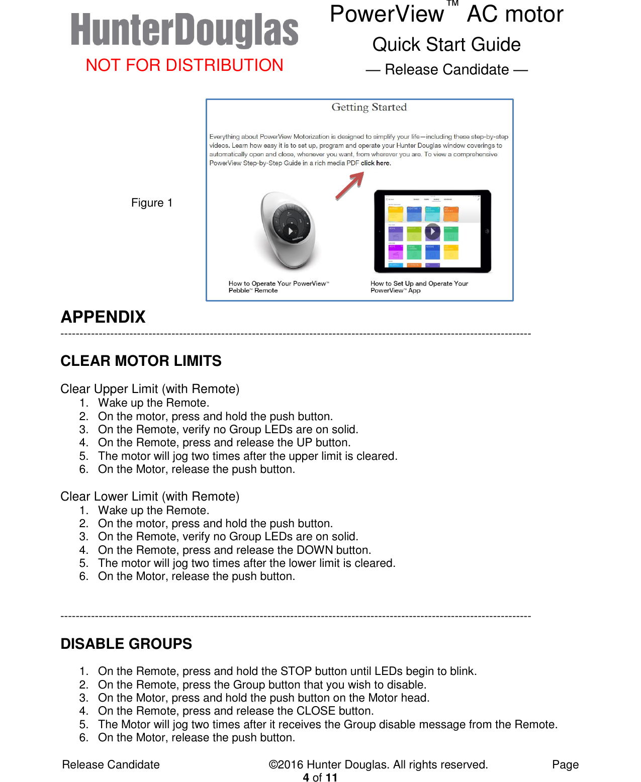  NOT FOR DISTRIBUTION PowerView™ AC motor Quick Start Guide — Release Candidate —  Release Candidate            ©2016 Hunter Douglas. All rights reserved.        Page 4 of 11 Figure 1  APPENDIX --------------------------------------------------------------------------------------------------------------------------- CLEAR MOTOR LIMITS Clear Upper Limit (with Remote) 1.  Wake up the Remote. 2. On the motor, press and hold the push button. 3.  On the Remote, verify no Group LEDs are on solid. 4.  On the Remote, press and release the UP button. 5.  The motor will jog two times after the upper limit is cleared. 6.  On the Motor, release the push button.  Clear Lower Limit (with Remote) 1.  Wake up the Remote. 2. On the motor, press and hold the push button. 3.  On the Remote, verify no Group LEDs are on solid. 4.  On the Remote, press and release the DOWN button. 5.  The motor will jog two times after the lower limit is cleared. 6.  On the Motor, release the push button.   --------------------------------------------------------------------------------------------------------------------------- DISABLE GROUPS 1.  On the Remote, press and hold the STOP button until LEDs begin to blink. 2.  On the Remote, press the Group button that you wish to disable. 3.  On the Motor, press and hold the push button on the Motor head. 4.  On the Remote, press and release the CLOSE button. 5.  The Motor will jog two times after it receives the Group disable message from the Remote. 6.  On the Motor, release the push button. 