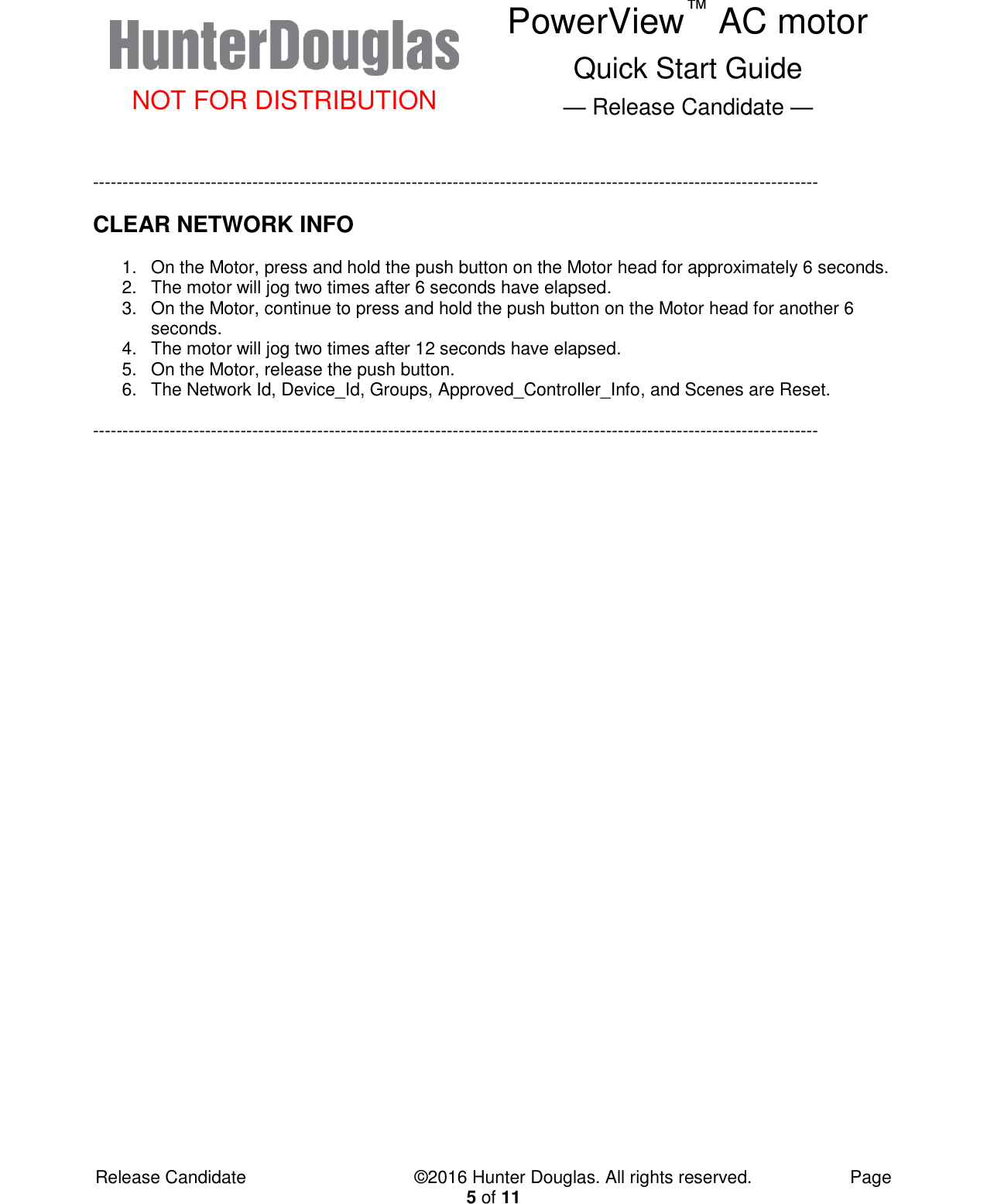  NOT FOR DISTRIBUTION PowerView™ AC motor Quick Start Guide — Release Candidate —  Release Candidate            ©2016 Hunter Douglas. All rights reserved.        Page 5 of 11  --------------------------------------------------------------------------------------------------------------------------- CLEAR NETWORK INFO 1.  On the Motor, press and hold the push button on the Motor head for approximately 6 seconds. 2.  The motor will jog two times after 6 seconds have elapsed. 3.  On the Motor, continue to press and hold the push button on the Motor head for another 6 seconds. 4.  The motor will jog two times after 12 seconds have elapsed. 5.  On the Motor, release the push button. 6.  The Network Id, Device_Id, Groups, Approved_Controller_Info, and Scenes are Reset.  ---------------------------------------------------------------------------------------------------------------------------    