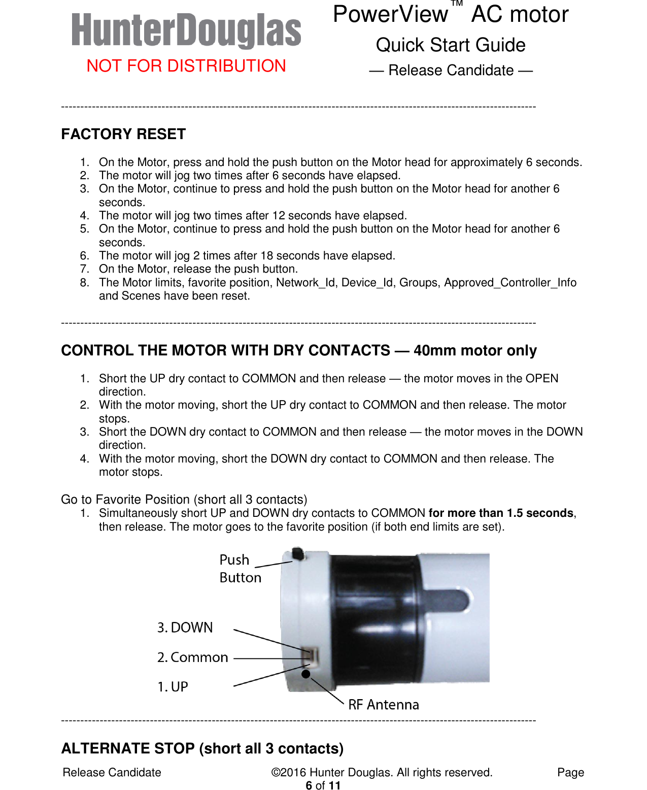  NOT FOR DISTRIBUTION PowerView™ AC motor Quick Start Guide — Release Candidate —  Release Candidate            ©2016 Hunter Douglas. All rights reserved.        Page 6 of 11 --------------------------------------------------------------------------------------------------------------------------- FACTORY RESET 1.  On the Motor, press and hold the push button on the Motor head for approximately 6 seconds. 2.  The motor will jog two times after 6 seconds have elapsed. 3.  On the Motor, continue to press and hold the push button on the Motor head for another 6 seconds. 4.  The motor will jog two times after 12 seconds have elapsed. 5.  On the Motor, continue to press and hold the push button on the Motor head for another 6 seconds. 6.  The motor will jog 2 times after 18 seconds have elapsed. 7.  On the Motor, release the push button. 8.  The Motor limits, favorite position, Network_Id, Device_Id, Groups, Approved_Controller_Info and Scenes have been reset.  --------------------------------------------------------------------------------------------------------------------------- CONTROL THE MOTOR WITH DRY CONTACTS — 40mm motor only 1.  Short the UP dry contact to COMMON and then release — the motor moves in the OPEN direction. 2.  With the motor moving, short the UP dry contact to COMMON and then release. The motor stops. 3.  Short the DOWN dry contact to COMMON and then release — the motor moves in the DOWN direction. 4.  With the motor moving, short the DOWN dry contact to COMMON and then release. The motor stops.  Go to Favorite Position (short all 3 contacts) 1.  Simultaneously short UP and DOWN dry contacts to COMMON for more than 1.5 seconds, then release. The motor goes to the favorite position (if both end limits are set).   ---------------------------------------------------------------------------------------------------------------------------  ALTERNATE STOP (short all 3 contacts) 