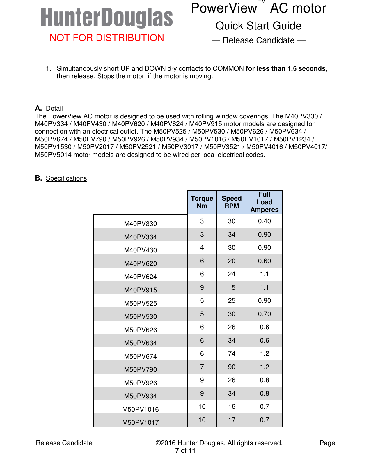  NOT FOR DISTRIBUTION PowerView™ AC motor Quick Start Guide — Release Candidate —  Release Candidate            ©2016 Hunter Douglas. All rights reserved.        Page 7 of 11  1.  Simultaneously short UP and DOWN dry contacts to COMMON for less than 1.5 seconds, then release. Stops the motor, if the motor is moving.    A. Detail The PowerView AC motor is designed to be used with rolling window coverings. The M40PV330 / M40PV334 / M40PV430 / M40PV620 / M40PV624 / M40PV915 motor models are designed for connection with an electrical outlet. The M50PV525 / M50PV530 / M50PV626 / M50PV634 / M50PV674 / M50PV790 / M50PV926 / M50PV934 / M50PV1016 / M50PV1017 / M50PV1234 / M50PV1530 / M50PV2017 / M50PV2521 / M50PV3017 / M50PV3521 / M50PV4016 / M50PV4017/ M50PV5014 motor models are designed to be wired per local electrical codes.   B. Specifications          Torque Nm Speed RPM Full Load Amperes   M40PV330 3 30 0.40   M40PV334 3 34 0.90   M40PV430 4 30 0.90   M40PV620 6 20 0.60   M40PV624 6 24 1.1   M40PV915 9 15 1.1   M50PV525 5 25 0.90   M50PV530 5 30 0.70   M50PV626 6 26 0.6   M50PV634 6 34 0.6   M50PV674 6 74 1.2   M50PV790 7 90 1.2   M50PV926 9 26 0.8   M50PV934 9 34 0.8   M50PV1016 10 16 0.7   M50PV1017 10 17 0.7  