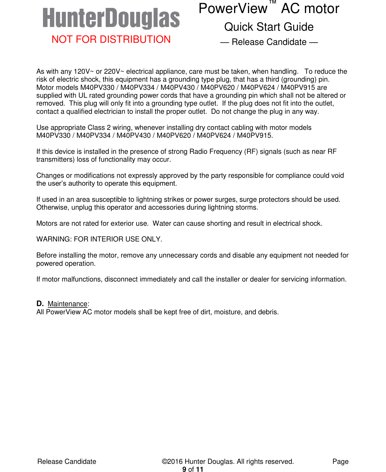  NOT FOR DISTRIBUTION PowerView™ AC motor Quick Start Guide — Release Candidate —  Release Candidate            ©2016 Hunter Douglas. All rights reserved.        Page 9 of 11  As with any 120V~ or 220V~ electrical appliance, care must be taken, when handling.   To reduce the risk of electric shock, this equipment has a grounding type plug, that has a third (grounding) pin.  Motor models M40PV330 / M40PV334 / M40PV430 / M40PV620 / M40PV624 / M40PV915 are supplied with UL rated grounding power cords that have a grounding pin which shall not be altered or removed.  This plug will only fit into a grounding type outlet.  If the plug does not fit into the outlet, contact a qualified electrician to install the proper outlet.  Do not change the plug in any way.  Use appropriate Class 2 wiring, whenever installing dry contact cabling with motor models M40PV330 / M40PV334 / M40PV430 / M40PV620 / M40PV624 / M40PV915.  If this device is installed in the presence of strong Radio Frequency (RF) signals (such as near RF transmitters) loss of functionality may occur.  Changes or modifications not expressly approved by the party responsible for compliance could void the user’s authority to operate this equipment.  If used in an area susceptible to lightning strikes or power surges, surge protectors should be used.  Otherwise, unplug this operator and accessories during lightning storms.   Motors are not rated for exterior use.  Water can cause shorting and result in electrical shock.    WARNING: FOR INTERIOR USE ONLY.  Before installing the motor, remove any unnecessary cords and disable any equipment not needed for powered operation.  If motor malfunctions, disconnect immediately and call the installer or dealer for servicing information.    D. Maintenance:  All PowerView AC motor models shall be kept free of dirt, moisture, and debris.                  