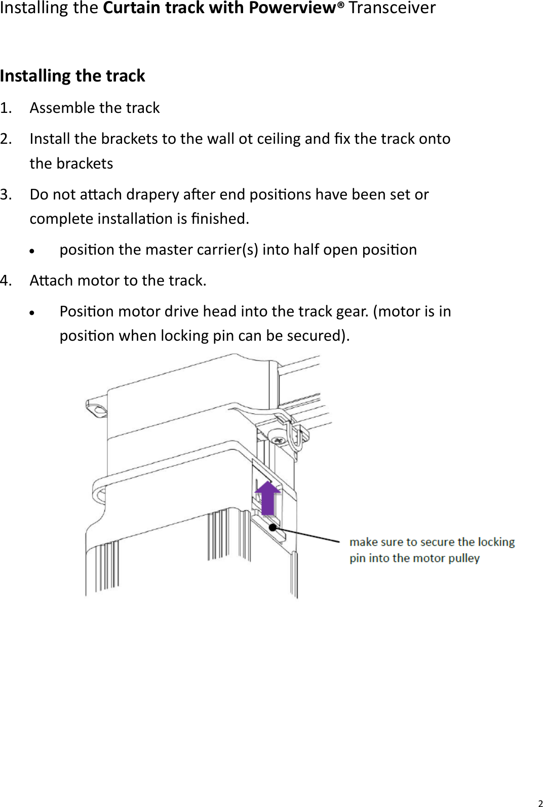  2 Installing the Curtain track with Powerview® Transceiver  Installing the track 1. Assemble the track 2. Install the brackets to the wall ot ceiling and x the track onto the brackets 3. Do not aach drapery aer end posions have been set or complete installaon is nished.  • posion the master carrier(s) into half open posion  4. Aach motor to the track.  • Posion motor drive head into the track gear. (motor is in  posion when locking pin can be secured).   