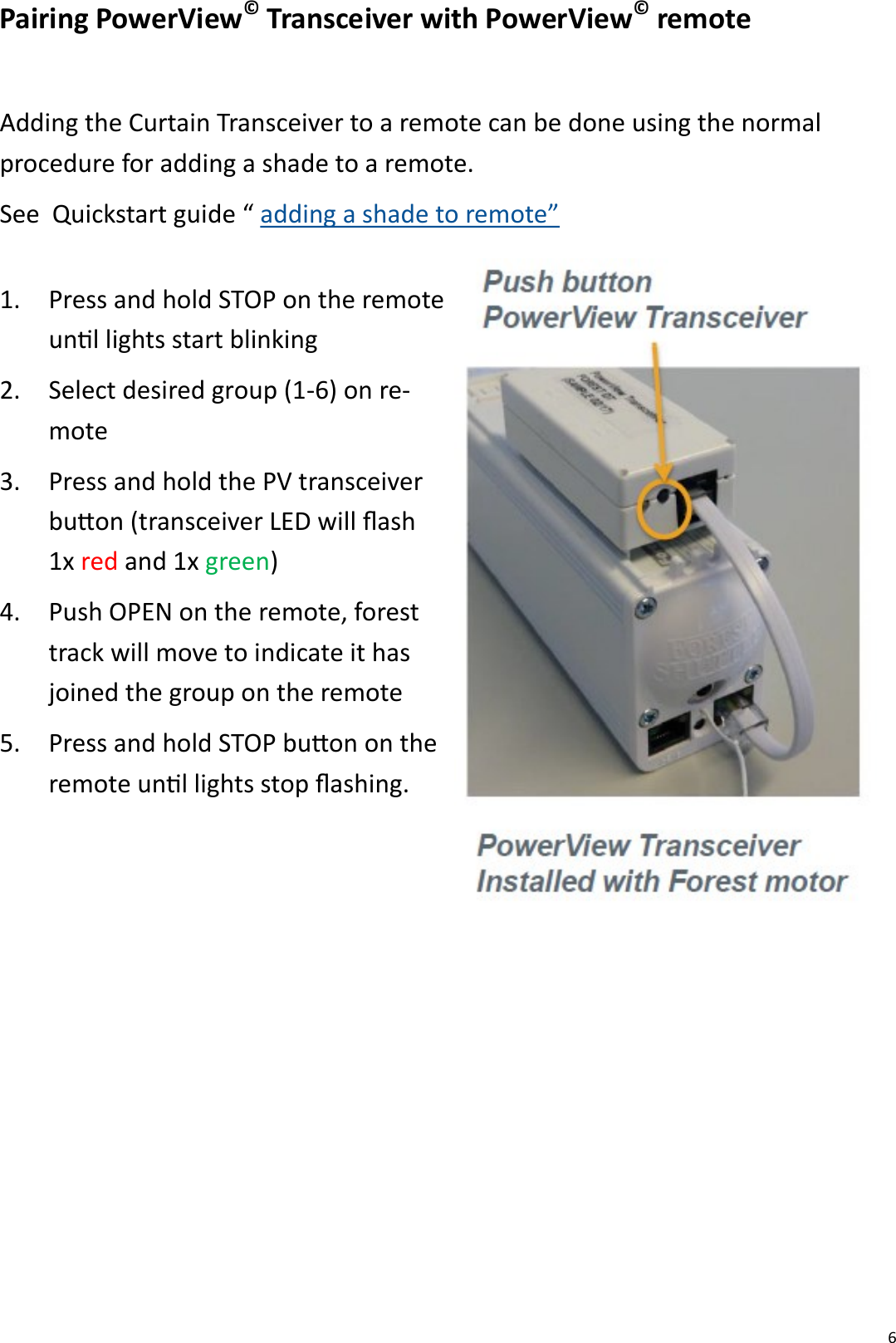  6 Pairing PowerView© Transceiver with PowerView© remote  Adding the Curtain Transceiver to a remote can be done using the normal procedure for adding a shade to a remote.  See  Quickstart guide “ adding a shade to remote” 1. Press and hold STOP on the remote unl lights start blinking 2. Select desired group (1-6) on re-mote 3. Press and hold the PV transceiver buon (transceiver LED will ash 1x red and 1x green) 4. Push OPEN on the remote, forest track will move to indicate it has joined the group on the remote 5. Press and hold STOP buon on the remote unl lights stop ashing.  