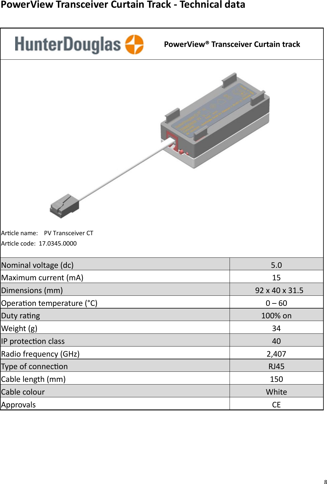  8 PowerView Transceiver Curtain Track - Technical data                                                                 PowerView® Transceiver Curtain track                      Arcle name:    PV Transceiver CT      Arcle code:  17.0345.0000             Nominal voltage (dc) 5.0 Maximum current (mA) 15    92 x 40 x 31.5 Dimensions (mm)                                                                      Operaon temperature (°C) 0 – 60 Duty rang 100% on Weight (g) 34 IP protecon class 40 Radio frequency (GHz) 2,407 Type of connecon RJ45 Cable length (mm) 150 Cable colour White Approvals CE 