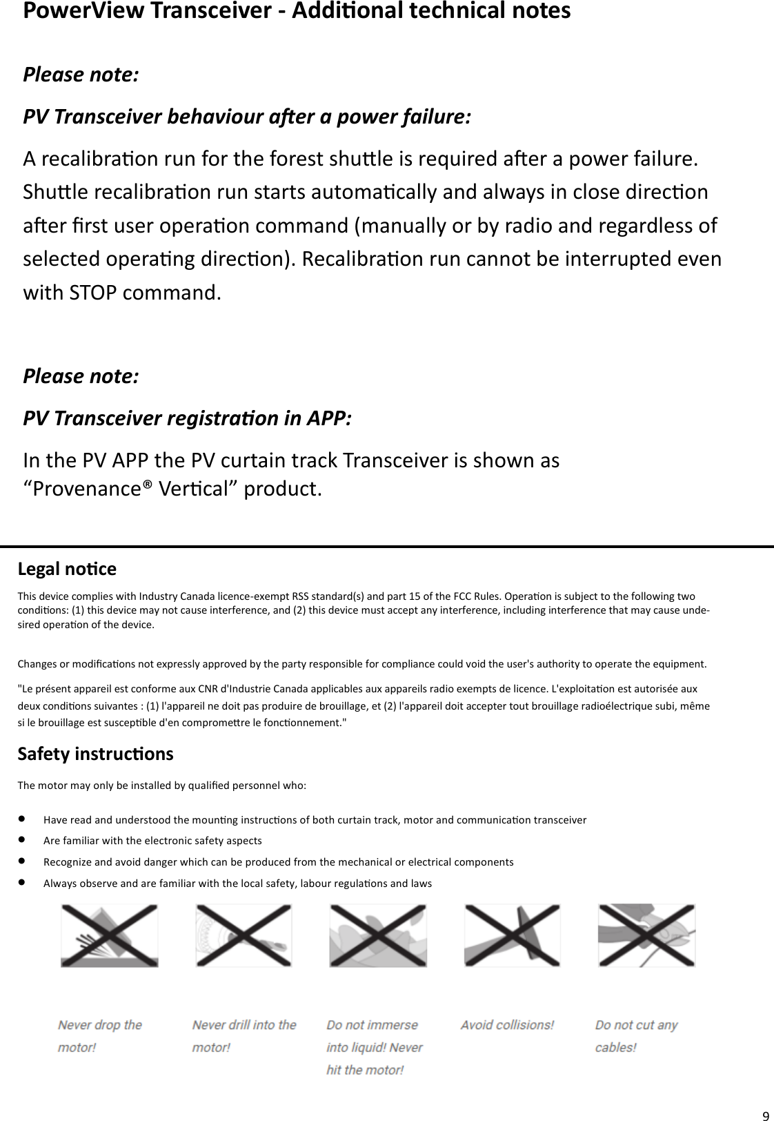  9 PowerView Transceiver - Addional technical notes Please note: PV Transceiver behaviour aer a power failure: A recalibraon run for the forest shule is required aer a power failure. Shule recalibraon run starts automacally and always in close direcon aer rst user operaon command (manually or by radio and regardless of  selected operang direcon). Recalibraon run cannot be interrupted even with STOP command.  Please note: PV Transceiver registraon in APP: In the PV APP the PV curtain track Transceiver is shown as            “Provenance® Vercal” product. Legal noce This device complies with Industry Canada licence-exempt RSS standard(s) and part 15 of the FCC Rules. Operaon is subject to the following two condions: (1) this device may not cause interference, and (2) this device must accept any interference, including interference that may cause unde-sired operaon of the device.  Changes or modicaons not expressly approved by the party responsible for compliance could void the user&apos;s authority to operate the equipment. &quot;Le présent appareil est conforme aux CNR d&apos;Industrie Canada applicables aux appareils radio exempts de licence. L&apos;exploitaon est autorisée aux deux condions suivantes : (1) l&apos;appareil ne doit pas produire de brouillage, et (2) l&apos;appareil doit accepter tout brouillage radioélectrique subi, même si le brouillage est suscepble d&apos;en compromere le fonconnement.&quot;  Safety instrucons The motor may only be installed by qualied personnel who: •  Have read and understood the mounng instrucons of both curtain track, motor and communicaon transceiver •  Are familiar with the electronic safety aspects •  Recognize and avoid danger which can be produced from the mechanical or electrical components  •  Always observe and are familiar with the local safety, labour regulaons and laws  