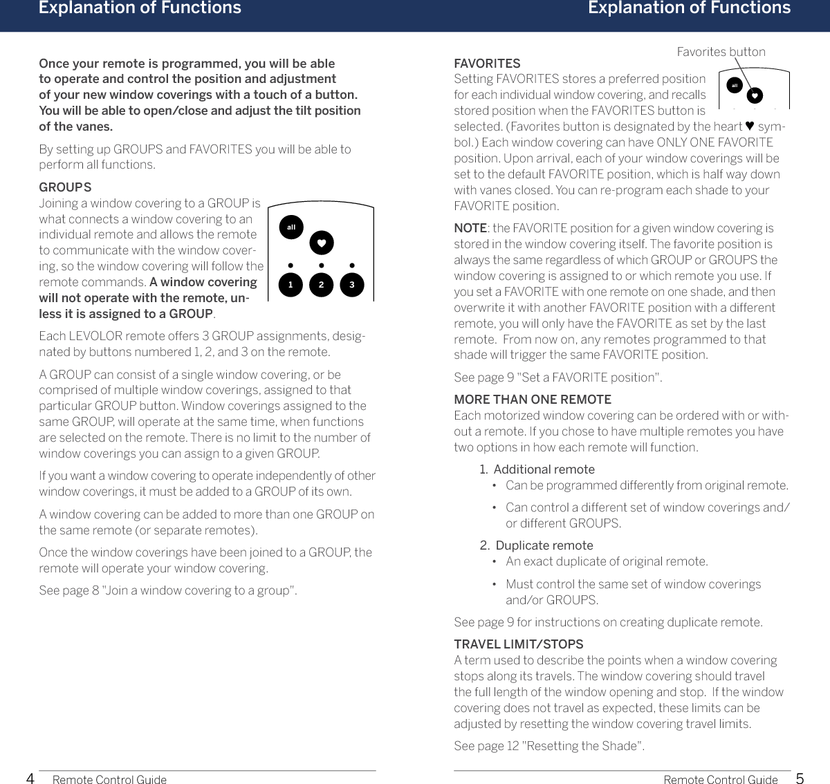 4 5Explanation of Functions Explanation of Functions1 2 3allopenclose1 2 3allopencloseOnce your remote is programmed, you will be able  to operate and control the position and adjustment  of your new window coverings with a touch of a button. You will be able to open/close and adjust the tilt position  of the vanes.By setting up GROUPS and FAVORITES you will be able to perform all functions. GROUPSJoining a window covering to a GROUP is what connects a window covering to an individual remote and allows the remote to communicate with the window cover-ing, so the window covering will follow the remote commands. A window covering will not operate with the remote, un-less it is assigned to a GROUP. Each LEVOLOR remote offers 3 GROUP assignments, desig-nated by buttons numbered 1, 2, and 3 on the remote.A GROUP can consist of a single window covering, or be comprised of multiple window coverings, assigned to that particular GROUP button. Window coverings assigned to the same GROUP, will operate at the same time, when functions are selected on the remote. There is no limit to the number of window coverings you can assign to a given GROUP.If you want a window covering to operate independently of other window coverings, it must be added to a GROUP of its own.A window covering can be added to more than one GROUP on the same remote (or separate remotes).Once the window coverings have been joined to a GROUP, the remote will operate your window covering.See page 8 &quot;Join a window covering to a group&quot;.Remote Control Guide Remote Control GuideFAVORITESSetting FAVORITES stores a preferred position for each individual window covering, and recalls stored position when the FAVORITES button is selected. (Favorites button is designated by the heart ♥ sym-bol.) Each window covering can have ONLY ONE FAVORITE position. Upon arrival, each of your window coverings will be set to the default FAVORITE position, which is half way down with vanes closed. You can re-program each shade to your FAVORITE position.NOTE: the FAVORITE position for a given window covering is stored in the window covering itself. The favorite position is always the same regardless of which GROUP or GROUPS the window covering is assigned to or which remote you use. If you set a FAVORITE with one remote on one shade, and then overwrite it with another FAVORITE position with a different remote, you will only have the FAVORITE as set by the last  remote.  From now on, any remotes programmed to that shade will trigger the same FAVORITE position.See page 9 &quot;Set a FAVORITE position&quot;.MORE THAN ONE REMOTEEach motorized window covering can be ordered with or with-out a remote. If you chose to have multiple remotes you have two options in how each remote will function.  1.  Additional remote     •  Can be programmed differently from original remote.    •   Can control a different set of window coverings and/or different GROUPS.  2.  Duplicate remote     •  An exact duplicate of original remote.    •   Must control the same set of window coverings  and/or GROUPS.See page 9 for instructions on creating duplicate remote.TRAVEL LIMIT/STOPS A term used to describe the points when a window covering stops along its travels. The window covering should travel the full length of the window opening and stop.  If the window covering does not travel as expected, these limits can be adjusted by resetting the window covering travel limits. See page 12 &quot;Resetting the Shade&quot;.Favorites button