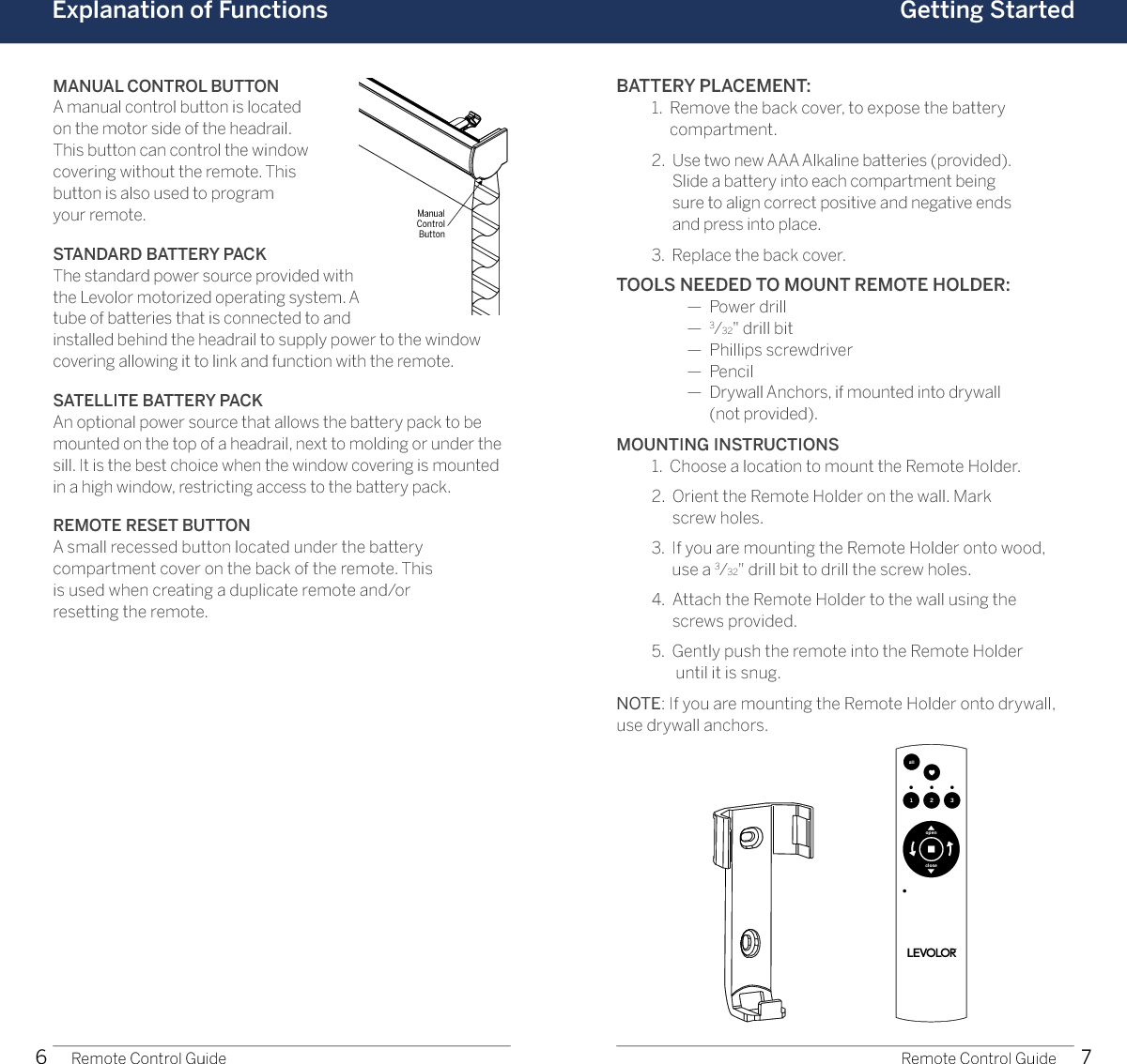 6 7Explanation of FunctionsManual Control ButtonRemote Control Guide Remote Control GuideGetting StartedMANUAL CONTROL BUTTONA manual control button is located  on the motor side of the headrail.  This button can control the window  covering without the remote. This  button is also used to program  your remote. STANDARD BATTERY PACK The standard power source provided with the Levolor motorized operating system. A tube of batteries that is connected to and installed behind the headrail to supply power to the window covering allowing it to link and function with the remote. SATELLITE BATTERY PACK An optional power source that allows the battery pack to be mounted on the top of a headrail, next to molding or under the sill. It is the best choice when the window covering is mounted in a high window, restricting access to the battery pack. REMOTE RESET BUTTON A small recessed button located under the battery  compartment cover on the back of the remote. This  is used when creating a duplicate remote and/or  resetting the remote. BATTERY PLACEMENT:  1.   Remove the back cover, to expose the battery  compartment.  2.   Use two new AAA Alkaline batteries (provided).  Slide a battery into each compartment being  sure to align correct positive and negative ends  and press into place.  3.  Replace the back cover.TOOLS NEEDED TO MOUNT REMOTE HOLDER:    —  Power drill    —  3⁄32&quot; drill bit    —  Phillips screwdriver    —  Pencil    —   Drywall Anchors, if mounted into drywall  (not provided).MOUNTING INSTRUCTIONS  1.  Choose a location to mount the Remote Holder.  2.   Orient the Remote Holder on the wall. Mark  screw holes.  3.   If you are mounting the Remote Holder onto wood, use a 3⁄32&quot; drill bit to drill the screw holes.  4.   Attach the Remote Holder to the wall using the  screws provided.  5.   Gently push the remote into the Remote Holder  until it is snug.NOTE: If you are mounting the Remote Holder onto drywall, use drywall anchors.1 2 3allopenclose