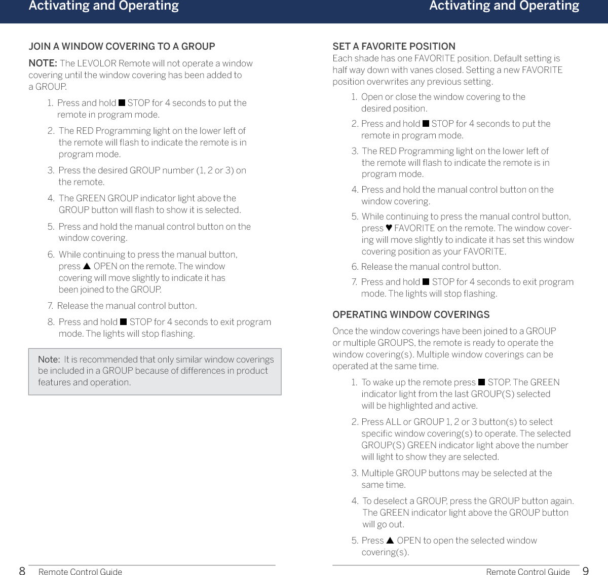 8 9Activating and Operating Activating and OperatingRemote Control Guide Remote Control GuideJOIN A WINDOW COVERING TO A GROUPNOTE: The LEVOLOR Remote will not operate a window  covering until the window covering has been added to  a GROUP.  1.   Press and hold ■ STOP for 4 seconds to put the  remote in program mode.   2.   The RED Programming light on the lower left of  the remote will ﬂash to indicate the remote is in  program mode.  3.   Press the desired GROUP number (1, 2 or 3) on  the remote.  4.   The GREEN GROUP indicator light above the  GROUP button will ﬂash to show it is selected.  5.   Press and hold the manual control button on the  window covering.  6.   While continuing to press the manual button,  press ▲ OPEN on the remote. The window  covering will move slightly to indicate it has  been joined to the GROUP.   7.  Release the manual control button.  8.   Press and hold ■ STOP for 4 seconds to exit program mode. The lights will stop ﬂashing.SET A FAVORITE POSITIONEach shade has one FAVORITE position. Default setting is half way down with vanes closed. Setting a new FAVORITE position overwrites any previous setting.   1.   Open or close the window covering to the  desired position.  2.   Press and hold ■ STOP for 4 seconds to put the  remote in program mode.   3.   The RED Programming light on the lower left of  the remote will ﬂash to indicate the remote is in  program mode.  4.   Press and hold the manual control button on the  window covering.  5.   While continuing to press the manual control button, press ♥ FAVORITE on the remote. The window cover-ing will move slightly to indicate it has set this window covering position as your FAVORITE.  6.  Release the manual control button.  7.   Press and hold ■ STOP for 4 seconds to exit program mode. The lights will stop ﬂashing.OPERATING WINDOW COVERINGSOnce the window coverings have been joined to a GROUP  or multiple GROUPS, the remote is ready to operate the  window covering(s). Multiple window coverings can be  operated at the same time.  1.   To wake up the remote press ■ STOP. The GREEN  indicator light from the last GROUP(S) selected  will be highlighted and active.  2.   Press ALL or GROUP 1, 2 or 3 button(s) to select speciﬁc window covering(s) to operate. The selected GROUP(S) GREEN indicator light above the number  will light to show they are selected.   3.   Multiple GROUP buttons may be selected at the  same time.  4.   To deselect a GROUP, press the GROUP button again. The GREEN indicator light above the GROUP button  will go out.  5.   Press ▲ OPEN to open the selected window  covering(s).Note:  It is recommended that only similar window coverings be included in a GROUP because of differences in product features and operation.