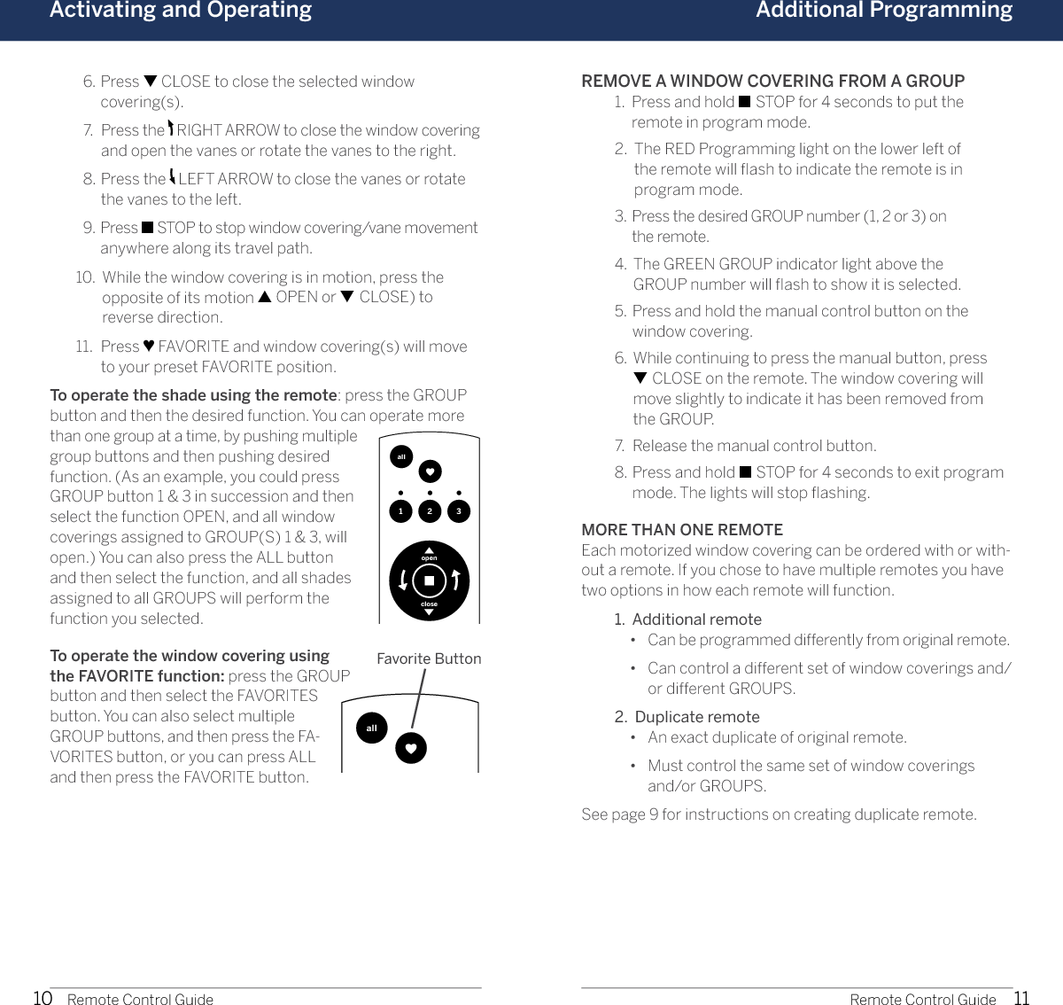 10 11Activating and Operating Additional Programming1 2 3allopencloseRemote Control Guide Remote Control Guide  6.   Press ▼ CLOSE to close the selected window  covering(s).  7.   Press the   RIGHT ARROW to close the window covering and open the vanes or rotate the vanes to the right.   8.   Press the   LEFT ARROW to close the vanes or rotate the vanes to the left.   9.   Press ■ STOP to stop window covering/vane movement anywhere along its travel path.  10.   While the window covering is in motion, press the  opposite of its motion ▲ OPEN or ▼ CLOSE) to reverse direction.  11.   Press ♥ FAVORITE and window covering(s) will move to your preset FAVORITE position.To operate the shade using the remote: press the GROUP button and then the desired function. You can operate more than one group at a time, by pushing multiple group buttons and then pushing desired function. (As an example, you could press GROUP button 1 &amp; 3 in succession and then select the function OPEN, and all window coverings assigned to GROUP(S) 1 &amp; 3, will open.) You can also press the ALL button and then select the function, and all shades assigned to all GROUPS will perform the function you selected. To operate the window covering using the FAVORITE function: press the GROUP button and then select the FAVORITES button. You can also select multiple GROUP buttons, and then press the FA-VORITES button, or you can press ALL and then press the FAVORITE button. REMOVE A WINDOW COVERING FROM A GROUP  1.   Press and hold ■ STOP for 4 seconds to put the remote in program mode.   2.   The RED Programming light on the lower left of  the remote will ﬂash to indicate the remote is in  program mode.  3.   Press the desired GROUP number (1, 2 or 3) on  the remote.  4.   The GREEN GROUP indicator light above the  GROUP number will ﬂash to show it is selected.  5.   Press and hold the manual control button on the  window covering.  6.   While continuing to press the manual button, press  ▼ CLOSE on the remote. The window covering will  move slightly to indicate it has been removed from  the GROUP.   7.  Release the manual control button.  8.   Press and hold ■ STOP for 4 seconds to exit program mode. The lights will stop ﬂashing.MORE THAN ONE REMOTEEach motorized window covering can be ordered with or with-out a remote. If you chose to have multiple remotes you have two options in how each remote will function.  1.  Additional remote     •  Can be programmed differently from original remote.    •   Can control a different set of window coverings and/or different GROUPS.  2.  Duplicate remote     •  An exact duplicate of original remote.    •   Must control the same set of window coverings  and/or GROUPS.See page 9 for instructions on creating duplicate remote.1 2 3allopencloseFavorite Button