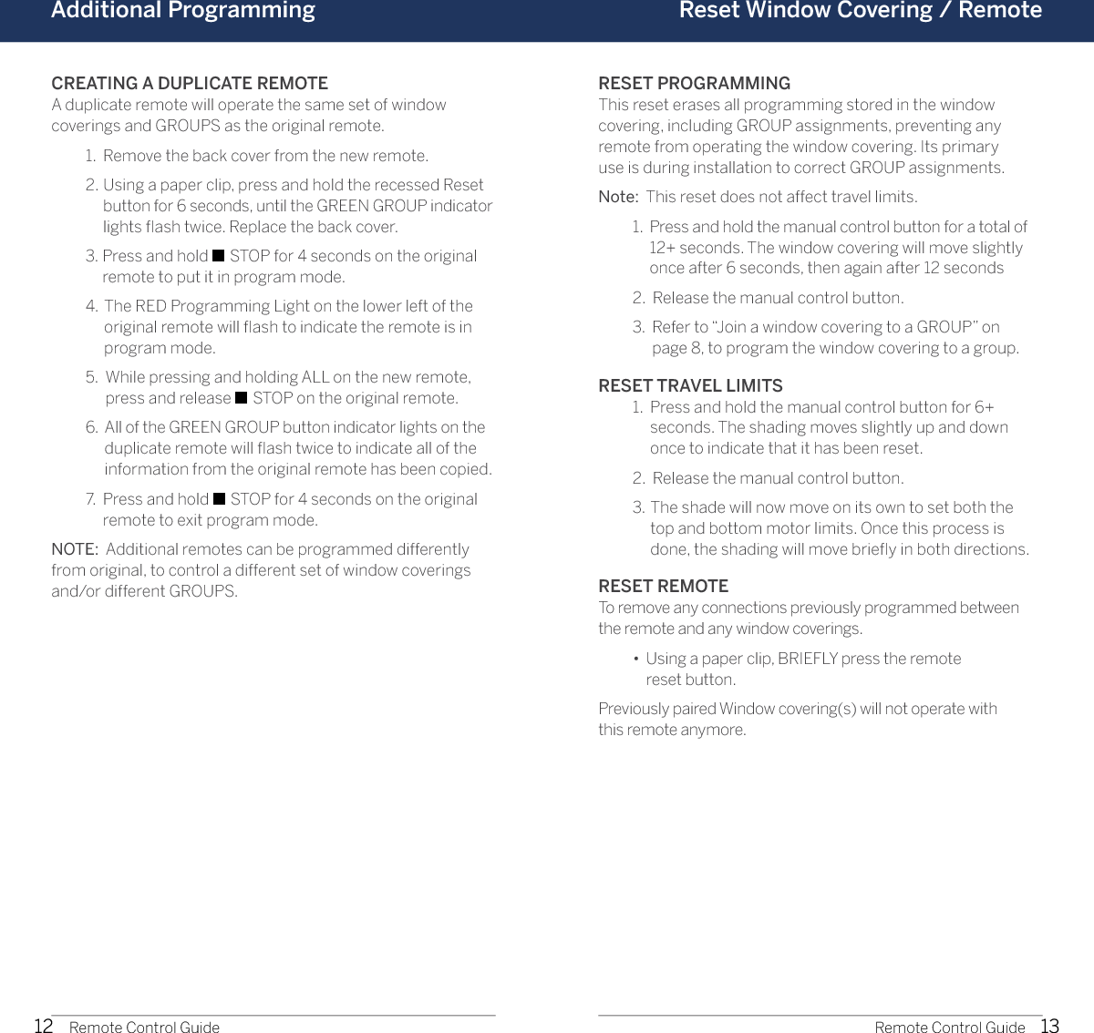 12 13Additional Programming Reset Window Covering / RemoteRemote Control Guide Remote Control GuideCREATING A DUPLICATE REMOTEA duplicate remote will operate the same set of window  coverings and GROUPS as the original remote.  1.  Remove the back cover from the new remote.  2.   Using a paper clip, press and hold the recessed Reset button for 6 seconds, until the GREEN GROUP indicator lights ﬂash twice. Replace the back cover.  3.   Press and hold ■ STOP for 4 seconds on the original remote to put it in program mode.   4.   The RED Programming Light on the lower left of the original remote will ﬂash to indicate the remote is in program mode.  5.   While pressing and holding ALL on the new remote, press and release ■ STOP on the original remote.  6.   All of the GREEN GROUP button indicator lights on the duplicate remote will ﬂash twice to indicate all of the information from the original remote has been copied.  7.   Press and hold ■ STOP for 4 seconds on the original remote to exit program mode.NOTE:  Additional remotes can be programmed differently from original, to control a different set of window coverings and/or different GROUPS.RESET PROGRAMMINGThis reset erases all programming stored in the window  covering, including GROUP assignments, preventing any remote from operating the window covering. Its primary  use is during installation to correct GROUP assignments.Note:  This reset does not affect travel limits.  1.   Press and hold the manual control button for a total of 12+ seconds. The window covering will move slightly once after 6 seconds, then again after 12 seconds   2.   Release the manual control button.  3.   Refer to “Join a window covering to a GROUP” on  page 8, to program the window covering to a group.RESET TRAVEL LIMITS  1.   Press and hold the manual control button for 6+  seconds. The shading moves slightly up and down once to indicate that it has been reset.   2.   Release the manual control button.  3.   The shade will now move on its own to set both the  top and bottom motor limits. Once this process is done, the shading will move brieﬂy in both directions.RESET REMOTETo remove any connections previously programmed between the remote and any window coverings.   •   Using a paper clip, BRIEFLY press the remote  reset button.Previously paired Window covering(s) will not operate with  this remote anymore.