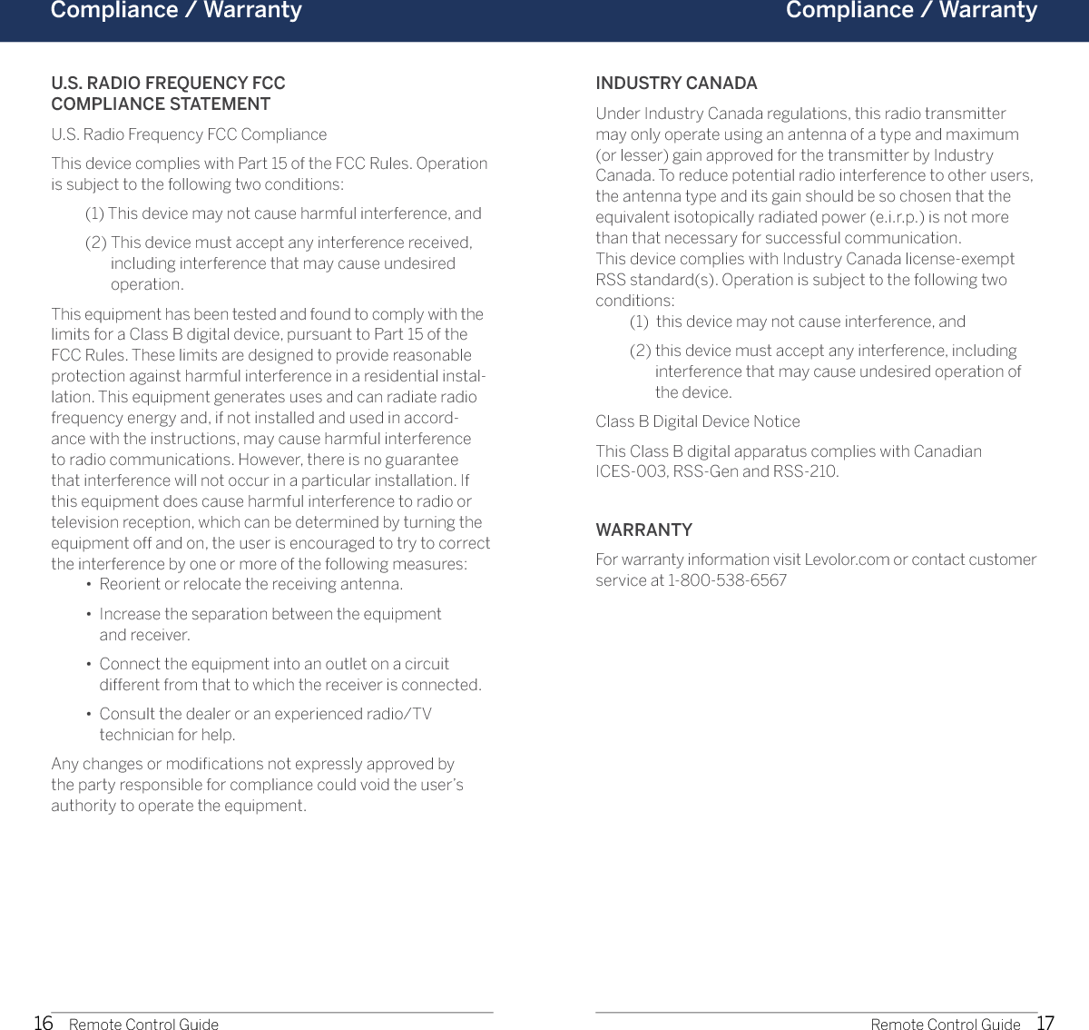 16 17Compliance / Warranty  Compliance / Warranty Remote Control Guide Remote Control GuideU.S. RADIO FREQUENCY FCC  COMPLIANCE STATEMENTU.S. Radio Frequency FCC ComplianceThis device complies with Part 15 of the FCC Rules. Operation is subject to the following two conditions:  (1) This device may not cause harmful interference, and  (2)  This device must accept any interference received, including interference that may cause undesired operation.This equipment has been tested and found to comply with the limits for a Class B digital device, pursuant to Part 15 of the FCC Rules. These limits are designed to provide reasonable protection against harmful interference in a residential instal-lation. This equipment generates uses and can radiate radio frequency energy and, if not installed and used in accord-ance with the instructions, may cause harmful interference to radio communications. However, there is no guarantee that interference will not occur in a particular installation. If this equipment does cause harmful interference to radio or television reception, which can be determined by turning the equipment off and on, the user is encouraged to try to correct the interference by one or more of the following measures:  •  Reorient or relocate the receiving antenna.  •   Increase the separation between the equipment  and receiver.  •   Connect the equipment into an outlet on a circuit different from that to which the receiver is connected.  •   Consult the dealer or an experienced radio/TV  technician for help.Any changes or modiﬁcations not expressly approved by the party responsible for compliance could void the user’s authority to operate the equipment.INDUSTRY CANADAUnder Industry Canada regulations, this radio transmitter may only operate using an antenna of a type and maximum (or lesser) gain approved for the transmitter by Industry Canada. To reduce potential radio interference to other users, the antenna type and its gain should be so chosen that the equivalent isotopically radiated power (e.i.r.p.) is not more than that necessary for successful communication.This device complies with Industry Canada license-exempt RSS standard(s). Operation is subject to the following two conditions:    (1)  this device may not cause interference, and   (2)  this device must accept any interference, including interference that may cause undesired operation of the device.Class B Digital Device NoticeThis Class B digital apparatus complies with Canadian  ICES-003, RSS-Gen and RSS-210.WARRANTYFor warranty information visit Levolor.com or contact customer service at 1-800-538-6567