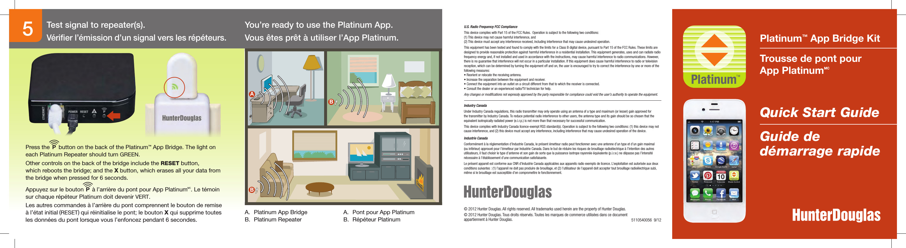 ABB Platinum™ App Bridge KitTrousse de pont pour  App PlatinumMCQuick Start GuideGuide de  démarrage rapide You’re ready to use the Platinum App.Vous êtes prêt à utiliser l’App Platinum.A.  Platinum App BridgeB.  Platinum RepeaterA.  Pont pour App PlatinumB.  Répéteur Platinum5© 2012 Hunter Douglas. All rights reserved. All trademarks used herein are the property of Hunter Douglas.© 2012 Hunter Douglas. Tous droits réservés. Toutes les marques de commerce utilisées dans ce document  appartiennent à Hunter Douglas.    U.S. Radio Frequency FCC ComplianceThis device complies with Part 15 of the FCC Rules.  Operation is subject to the following two conditions: (1) This device may not cause harmful interference, and  (2) This device must accept any interference received, including interference that may cause undesired operation.This equipment has been tested and found to comply with the limits for a Class B digital device, pursuant to Part 15 of the FCC Rules. These limits are designed to provide reasonable protection against harmful interference in a residential installation. This equipment generates, uses and can radiate radio frequency energy and, if not installed and used in accordance with the instructions, may cause harmful interference to radio communications. However, there is no guarantee that interference will not occur in a particular installation. If this equipment does cause harmful interference to radio or television reception, which can be determined by turning the equipment off and on, the user is encouraged to try to correct the interference by one or more of the following measures:• Reorient or relocate the receiving antenna.• Increase the separation between the equipment and receiver.• Connect the equipment into an outlet on a circuit different from that to which the receiver is connected.• Consult the dealer or an experienced radio/TV technician for help.Any changes or modiﬁcations not expressly approved by the party responsible for compliance could void the user’s authority to operate the equipment.5110540056  9/12Industry CanadaUnder Industry Canada regulations, this radio transmitter may only operate using an antenna of a type and maximum (or lesser) gain approved for the transmitter by Industry Canada. To reduce potential radio interference to other users, the antenna type and its gain should be so chosen that the equivalent isotropically radiated power (e.i.r.p.) is not more than that necessary for successful communication.This device complies with Industry Canada licence-exempt RSS standard(s). Operation is subject to the following two conditions: (1) this device may not cause interference, and (2) this device must accept any interference, including interference that may cause undesired operation of the device.Industrie CanadaConformément à la réglementation d’Industrie Canada, le présent émetteur radio peut fonctionner avec une antenne d’un type et d’un gain maximal (ou inférieur) approuvé pour l’émetteur par Industrie Canada. Dans le but de réduire les risques de brouillage radioélectrique à l’intention des autres utilisateurs, il faut choisir le type d’antenne et son gain de sorte que la puissance isotrope rayonnée équivalente (p.i.r.e.) ne dépasse pas l’intensité nécessaire à l’établissement d’une communication satisfaisante.Le présent appareil est conforme aux CNR d’Industrie Canada applicables aux appareils radio exempts de licence. L’exploitation est autorisée aux deux conditions suivantes : (1) l’appareil ne doit pas produire de brouillage, et (2) l’utilisateur de l’appareil doit accepter tout brouillage radioélectrique subi, même si le brouillage est susceptible d’en compromettre le fonctionnement.Press the     button on the back of the Platinum™ App Bridge. The light on each Platinum Repeater should turn GREEN. Other controls on the back of the bridge include the RESET button,  which reboots the bridge; and the X button, which erases all your data from the bridge when pressed for 6 seconds.Appuyez sur le bouton     à l’arrière du pont pour App PlatinumMC. Le témoin sur chaque répéteur Platinum doit devenir VERT.Les autres commandes à l’arrière du pont comprennent le bouton de remise à l’état initial (RESET) qui réinitialise le pont; le bouton X qui supprime toutes les données du pont lorsque vous l’enfoncez pendant 6 secondes.PPTest signal to repeater(s).Vériﬁer l’émission d’un signal vers les répéteurs. 