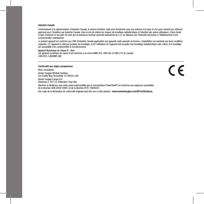 Industrie CanadaConformément à la réglementation d’Industrie Canada, le présent émetteur radio peut fonctionner avec une antenne d’un type et d’un gain maximal (ou inférieur) approuvé pour l’émetteur par Industrie Canada. Dans le but de réduire les risques de brouillage radioélectrique à l’intention des autres utilisateurs, il faut choisir le type d’antenne et son gain de sorte que la puissance isotrope rayonnée équivalente (p.i.r.e.) ne dépasse pas l’intensité nécessaire à l’établissement d’une communication satisfaisante.Le présent appareil est conforme aux CNR d’Industrie Canada applicables aux appareils radio exempts de licence. L’exploitation est autorisée aux deux conditions suivantes: (1) l’appareil ne doit pas produire de brouillage, et (2) l’utilisateur de l’appareil doit accepter tout brouillage radioélectrique subi, même si le brouillage est susceptible d’en compromettre le fonctionnement.Appareil Numérique de Classe B – AvisCet appareil numérique de classe B est conforme à la norme NMB-003, CNR-Gen et CNR-210 du Canada. CAN ICES-3 (B)/NMB-3(B)Conformité aux règles européennes                                            Nous, soussignés, Hunter Douglas Window Fashions One Duette Way, Broomﬁeld, CO 80020, USAHunter Douglas Europe B.V. Piekstraat 2, 3071 EL Rotterdam, Pays-Bas attestons et déclarons sous notre seule responsabilité que le concentrateur PowerViewMC est conforme aux exigences essentielles  de la directive CEM 2004/108/EC et de la directive RTTE 1999/5/EC.Une copie de la déclaration de conformité originale peut être vue à cette adresse : www.hunterdouglas.com/RFcertiﬁcations.