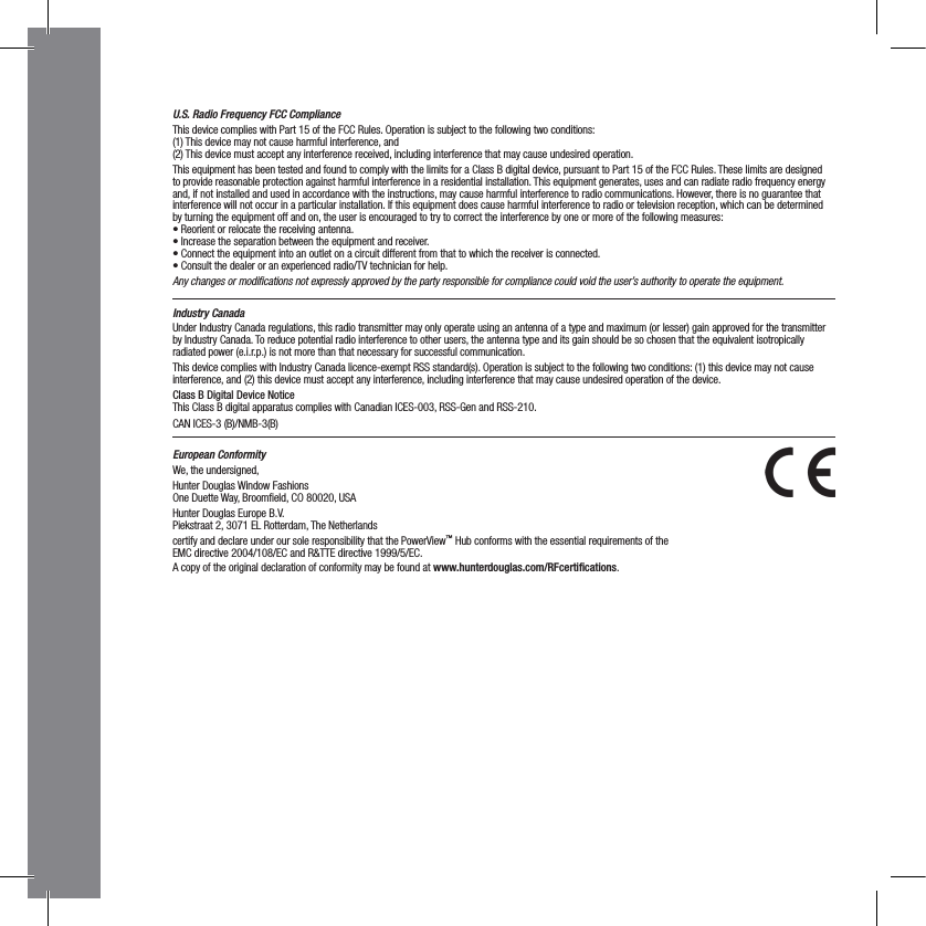 U.S. Radio Frequency FCC ComplianceThis device complies with Part 15 of the FCC Rules. Operation is subject to the following two conditions:  (1) This device may not cause harmful interference, and  (2) This device must accept any interference received, including interference that may cause undesired operation.This equipment has been tested and found to comply with the limits for a Class B digital device, pursuant to Part 15 of the FCC Rules. These limits are designed to provide reasonable protection against harmful interference in a residential installation. This equipment generates, uses and can radiate radio frequency energy and, if not installed and used in accordance with the instructions, may cause harmful interference to radio communications. However, there is no guarantee that interference will not occur in a particular installation. If this equipment does cause harmful interference to radio or television reception, which can be determined  by turning the equipment off and on, the user is encouraged to try to correct the interference by one or more of the following measures:• Reorient or relocate the receiving antenna.• Increase the separation between the equipment and receiver.• Connect the equipment into an outlet on a circuit different from that to which the receiver is connected.• Consult the dealer or an experienced radio/TV technician for help.Any changes or modiﬁcations not expressly approved by the party responsible for compliance could void the user’s authority to operate the equipment.Industry CanadaUnder Industry Canada regulations, this radio transmitter may only operate using an antenna of a type and maximum (or lesser) gain approved for the transmitter by Industry Canada. To reduce potential radio interference to other users, the antenna type and its gain should be so chosen that the equivalent isotropically radiated power (e.i.r.p.) is not more than that necessary for successful communication.This device complies with Industry Canada licence-exempt RSS standard(s). Operation is subject to the following two conditions: (1) this device may not cause interference, and (2) this device must accept any interference, including interference that may cause undesired operation of the device.Class B Digital Device Notice  This Class B digital apparatus complies with Canadian ICES-003, RSS-Gen and RSS-210.CAN ICES-3 (B)/NMB-3(B)European ConformityWe, the undersigned,Hunter Douglas Window Fashions One Duette Way, Broomﬁeld, CO 80020, USAHunter Douglas Europe B.V. Piekstraat 2, 3071 EL Rotterdam, The Netherlandscertify and declare under our sole responsibility that the PowerView™ Hub conforms with the essential requirements of the  EMC directive 2004/108/EC and R&amp;TTE directive 1999/5/EC.A copy of the original declaration of conformity may be found at www.hunterdouglas.com/RFcertiﬁcations.