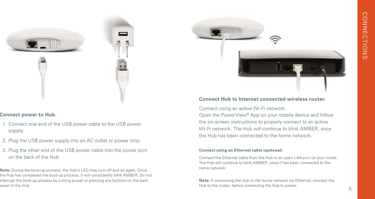 Connect Hub to Internet connected wireless router.Connect using an active Wi-Fi network: Open the PowerView® App on your mobile device and follow the on-screen instructions to properly connect to an active  Wi-Fi network. The Hub will continue to blink AMBER, once the Hub has been connected to the home network. Connect using an Ethernet cable (optional)Connect the Ethernet cable from the Hub to an open LAN port on your router. The Hub will continue to blink AMBER, once it has been connected to the home network.Connect power to Hub. 1.  Connect one end of the USB power cable to the USB power supply.2. Plug the USB power supply into an AC outlet or power strip.3. Plug the other end of the USB power cable into the power port on the back of the Hub.Note: During the boot-up process, the Hub’s LED may turn off and on again. Once the Hub has completed the boot-up process, it will consistently blink AMBER. Do not interrupt the boot-up process by cutting power or pressing any buttons on the back panel of the Hub. 5Note: If connecting the Hub to the home network via Ethernet, connect the Hub to the router, before connecting the Hub to power.CONNECTIONSWireless RouterPower SupplyRepeaterPowerView Hub