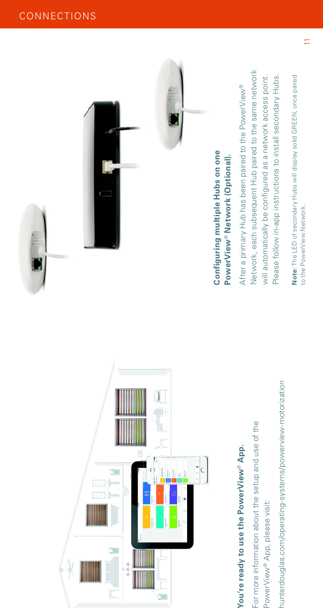 You’re ready to use the PowerView® App.For more information about the setup and use of the PowerView® App, please visit: hunterdouglas.com/operating-systems/powerview-motorizationCON NEC TIO NSConfiguring multiple Hubs on one PowerView® Network (Optional).After a primary Hub has been paired to the PowerView® Network, each subsequent Hub paired to the same network will automatically be configured as a network access point. Please follow in-app instructions to install secondary Hubs.Note: The LED of secondary Hubs will display solid GREEN, once paired  to the PowerView Network. 11