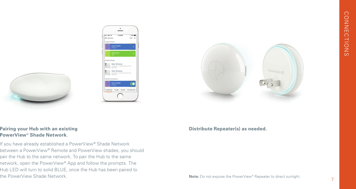 Pairing your Hub with an existing PowerView® Shade Network. If you have already established a PowerView® Shade Network between a PowerView® Remote and PowerView shades, you should pair the Hub to the same network. To pair the Hub to the same network, open the PowerView® App and follow the prompts. The  Hub LED will turn to solid BLUE, once the Hub has been paired to the PowerView Shade Network.Distribute Repeater(s) as needed.CONNECTIONS7Note: Do not expose the PowerView® Repeater to direct sunlight.