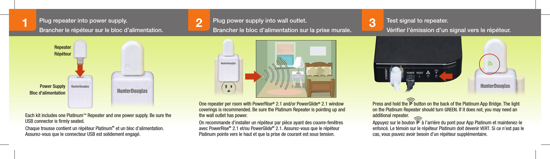 123Plug repeater into power supply.Brancher le répéteur sur le bloc d’alimentation.Plug power supply into wall outlet.Brancher le bloc d’alimentation sur la prise murale.Test signal to repeater.Vériﬁer l’émission d’un signal vers le répéteur.Each kit includes one Platinum™ Repeater and one power supply. Be sure the USB connector is ﬁrmly seated.Chaque trousse contient un répéteur PlatinumMC et un bloc d’alimentation. Assurez-vous que le connecteur USB est solidement engagé.One repeater per room with PowerRise® 2.1 and/or PowerGlide® 2.1 window coverings is recommended. Be sure the Platinum Repeater is pointing up and the wall outlet has power.On recommande d’installer un répéteur par pièce ayant des couvre-fenêtres avec PowerRiseMD 2.1 et/ou PowerGlideMD 2.1. Assurez-vous que le répéteur Platinum pointe vers le haut et que la prise de courant est sous tension.Press and hold the    button on the back of the Platinum App Bridge. The light on the Platinum Repeater should turn GREEN. If it does not, you may need an additional repeater.Appuyez sur le bouton      à l’arrière du pont pour App Platinum et maintenez-le enfoncé. Le témoin sur le répéteur Platinum doit devenir VERT. Si ce n’est pas le cas, vous pouvez avoir besoin d’un répéteur supplémentaire.PPRepeaterRépéteurPower SupplyBloc d’alimentation