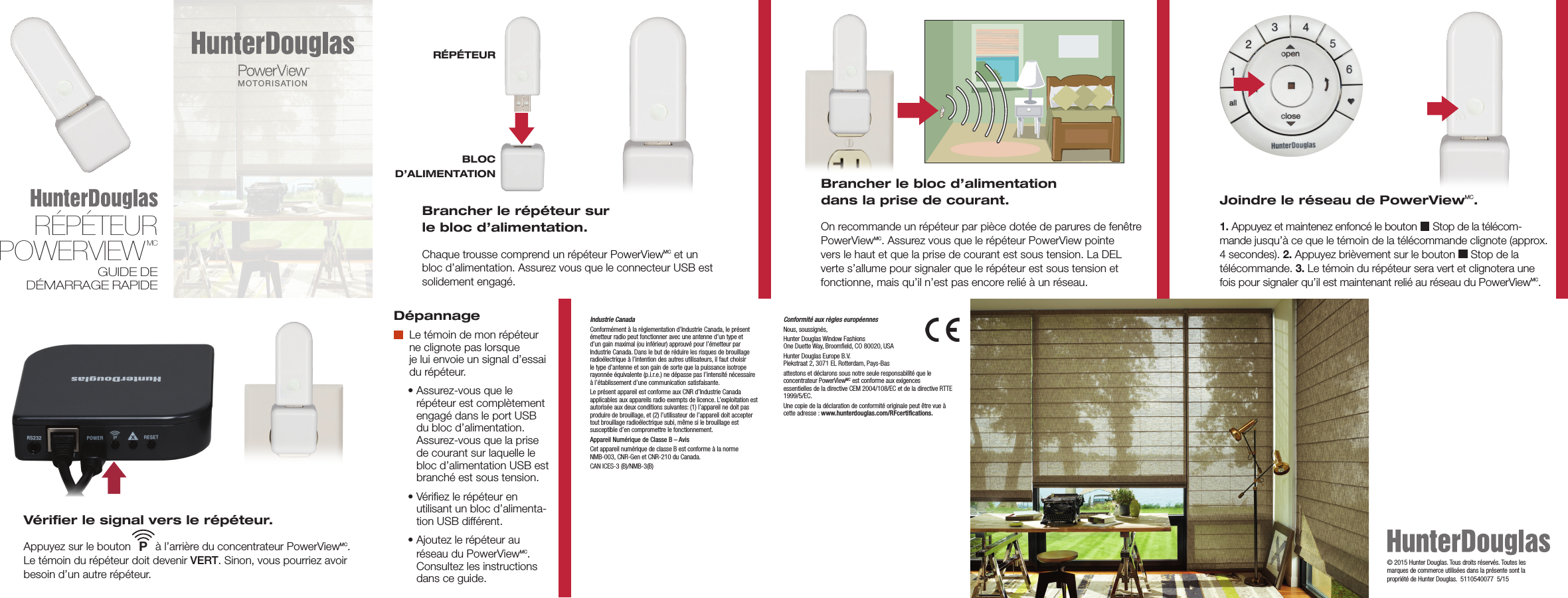 Industrie CanadaConformément à la réglementation d’Industrie Canada, le présent émetteur radio peut fonctionner avec une antenne d’un type et d’un gain maximal (ou inférieur) approuvé pour l’émetteur par Industrie Canada. Dans le but de réduire les risques de brouillage radioélectrique à l’intention des autres utilisateurs, il faut choisir le type d’antenne et son gain de sorte que la puissance isotrope rayonnée équivalente (p.i.r.e.) ne dépasse pas l’intensité nécessaire à l’établissement d’une communication satisfaisante.Le présent appareil est conforme aux CNR d’Industrie Canada applicables aux appareils radio exempts de licence. L’exploitation est autorisée aux deux conditions suivantes: (1) l’appareil ne doit pas produire de brouillage, et (2) l’utilisateur de l’appareil doit accepter tout brouillage radioélectrique subi, même si le brouillage est susceptible d’en compromettre le fonctionnement.Appareil Numérique de Classe B – AvisCet appareil numérique de classe B est conforme à la norme  NMB-003, CNR-Gen et CNR-210 du Canada.CAN ICES-3 (B)/NMB-3(B)Dépannage   Le témoin de mon répéteur ne clignote pas lorsque  je lui envoie un signal d’essai du répéteur.   •  Assurez-vous que le répéteur est complètement engagé dans le port USB du bloc d’alimentation. Assurez-vous que la prise de courant sur laquelle le bloc d’alimentation USB est branché est sous tension.   •  Vériﬁez le répéteur en  utilisant un bloc d’alimenta-tion USB différent.   •  Ajoutez le répéteur au  réseau du PowerViewMC.  Consultez les instructions dans ce guide.Vériﬁer le signal vers le répéteur. Appuyez sur le bouton        à l’arrière du concentrateur PowerViewMC. Le témoin du répéteur doit devenir VERT. Sinon, vous pourriez avoir besoin d’un autre répéteur.PBLOC  D’ALIMENTATIONRÉPÉTEUR Brancher le répéteur sur  le bloc d’alimentation. Chaque trousse comprend un répéteur PowerViewMC et un  bloc d’alimentation. Assurez vous que le connecteur USB est solidement engagé.Brancher le bloc d’alimentation  dans la prise de courant. On recommande un répéteur par pièce dotée de parures de fenêtre PowerViewMC. Assurez vous que le répéteur PowerView pointe vers le haut et que la prise de courant est sous tension. La DEL verte s’allume pour signaler que le répéteur est sous tension et fonctionne, mais qu’il n’est pas encore relié à un réseau.Joindre le réseau de PowerViewMC.  1. Appuyez et maintenez enfoncé le bouton   Stop de la télécom-mande jusqu’à ce que le témoin de la télécommande clignote (approx. 4 secondes). 2. Appuyez brièvement sur le bouton   Stop de la télécommande. 3. Le témoin du répéteur sera vert et clignotera une fois pour signaler qu’il est maintenant relié au réseau du PowerViewMC.Conformité aux règles européennes                                            Nous, soussignés, Hunter Douglas Window Fashions One Duette Way, Broomﬁeld, CO 80020, USAHunter Douglas Europe B.V. Piekstraat 2, 3071 EL Rotterdam, Pays-Bas attestons et déclarons sous notre seule responsabilité que le concentrateur PowerViewMC est conforme aux exigences  essentielles de la directive CEM 2004/108/EC et de la directive RTTE 1999/5/EC.Une copie de la déclaration de conformité originale peut être vue à cette adresse : www.hunterdouglas.com/RFcertiﬁcations.© 2015 Hunter Douglas. Tous droits réservés. Toutes les marques de commerce utilisées dans la présente sont la propriété de Hunter Douglas.  5110540077  5/15RÉPÉTEUR POWERVIEWMCGUIDE DE DÉMARRAGE RAPIDEMOTORISATIONMC