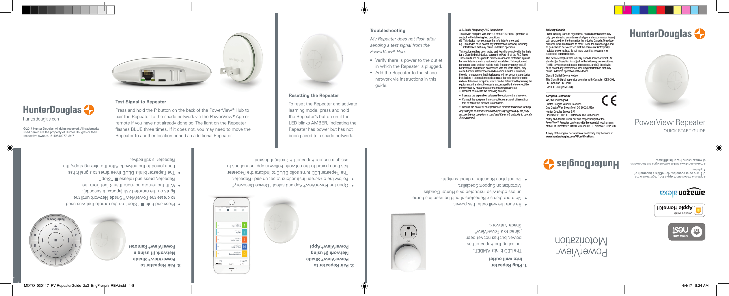 Test Signal to RepeaterPress and hold the P button on the back of the PowerView® Hub to pair the Repeater to the shade network via the PowerView® App or remote if you have not already done so. The light on the Repeater ﬂ ashes BLUE three times. If it does not, you may need to move the Repeater to another location or add an additional Repeater. Resetting the RepeaterTo reset the Repeater and activate learning mode, press and hold the Repeater’s button until the LED blinks AMBER, indicating the Repeater has power but has not been paired to a shade network.TroubleshootingMy Repeater does not ﬂ ash after sending a test signal from the PowerView® Hub.•   Verify there is power to the outlet in which the Repeater is plugged.•   Add the Repeater to the shade network via instructions in this guide.•  Open the PowerView® App and select “Device Discovery.”•   Follow the on-screen instructions to set up each Repeater. The Repeater LED turns solid BLUE to indicate the Repeater has been paired to the network. Follow in-app instructions to assign a custom Repeater LED color, if desired.2.  Pair Repeater to PowerView® Shade Network (if using PowerView® App) © 2017 Hunter Douglas. All rights reserved. All trademarks used herein are the property of HunterDouglas or their respective owners.  5110540077  3/17U.S. Radio Frequency FCC ComplianceThis device complies with Part 15 of the FCC Rules. Operation is subject to the following two conditions:(1)  This device may not cause harmful interference, and (2)   This device must accept any interference received, including interference that may cause undesired operation.This equipment has been tested and found to comply with the limits for a Class B digital device, pursuant to Part 15 of the FCC Rules. These limits are designed to provide reasonable protection against harmful interference in a residential installation. This equipment generates, uses and can radiate radio frequency energy and, if not installed and used in accordance with the instructions, may cause harmful interference to radio communications. However, there is no guarantee that interference will not occur in a particular installation. If this equipment does cause harmful interference to radio or television reception, which can be determined by turning the equipment off and on, the user is encouraged to try to correct the interference by one or more of the following measures:•  Reorient or relocate the receiving antenna.•  Increase the separation between the equipment and receiver.•   Connect the equipment into an outlet on a circuit different from that to which the receiver is connected.•   Consult the dealer or an experienced radio/TV technician for help.Any changes or modiﬁ cations not expressly approved by the party responsible for compliance could void the user’s authority to operate the equipment.Industry CanadaUnder Industry Canada regulations, this radio transmitter may only operate using an antenna of a type and maximum (or lesser) gain approved for the transmitter by Industry Canada. To reduce potential radio interference to other users, the antenna type and its gain should be so chosen that the equivalent isotropically radiated power (e.i.r.p.) is not more than that necessary for successful communication.This device complies with Industry Canada licence-exempt RSS standard(s). Operation is subject to the following two conditions: (1) this device may not cause interference, and (2) this device must accept any interference, including interference that may cause undesired operation of the device.Class B Digital Device NoticeThis Class B digital apparatus complies with Canadian ICES-003, RSS-Gen and RSS-210.CAN ICES-3 (B)/NMB-3(B)European ConformityWe, the undersigned,Hunter Douglas Window FashionsOne Duette Way, Broomﬁ eld, CO 80020, USAHunter Douglas Europe B.V.Piekstraat 2, 3071 EL Rotterdam, The Netherlandscertify and declare under our sole responsibility that the PowerView® Repeater conforms with the essential requirementsof the EMC directive 2004/108/EC and R&amp;TTE directive 1999/5/EC.A copy of the original declaration of conformity may be found at www.hunterdouglas.com/RFcertiﬁ cations.PowerView® RepeaterQUICK START GUIDE•   Press and hold  “Stop” on the remote that was used to create the PowerView® Shade Network until the lights on the remote ﬂ ash (approx. 6 seconds).•   With the remote no more than 3 feet from the Repeater, press and release  “Stop.”•   The Repeater blinks BLUE three times to signal it has been joined to the network. After the blinking stops, the Repeater is still active.3.  Pair Repeater to PowerView® Shade Network (if using a PowerView® Remote)•   Be sure the wall outlet has power.•   No more than six Repeaters should be used in a home, unless otherwise instructed by a Hunter Douglas Motorization Support Specialist.•  Do not place Repeater in direct sunlight.1.  Plug Repeater into wall outletThe LED blinks AMBER, indicating the Repeater has power, but has not yet been joined to a PowerView® Shade Network.Apple is a trademark of Apple Inc., registered in the U.S. and other countries. HomeKit is a trademark of Apple Inc.Amazon and Alexa and all related logos are trademarks of Amazon.com, Inc. or its affiliates.MOTO_030117_PV RepeaterGuide_2x3_EngFrench_REV.indd   1-8 4/4/17   8:24 AM