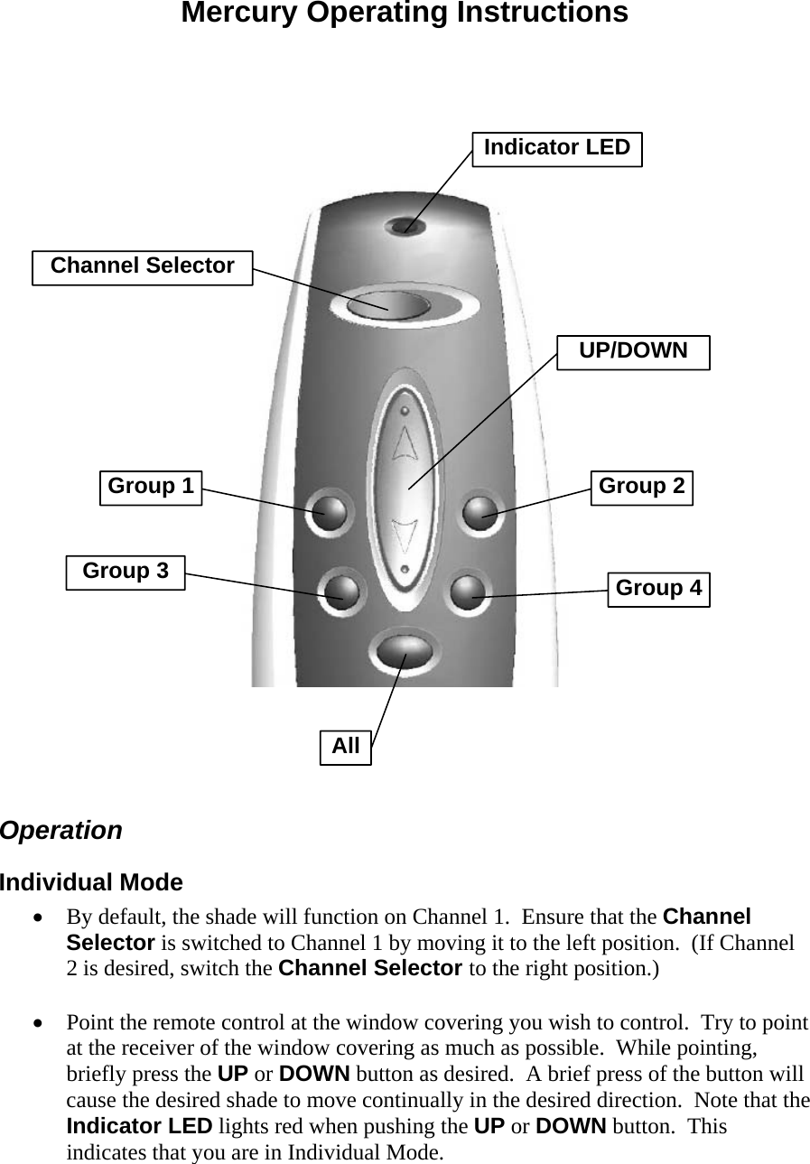 Mercury Operating Instructions     Indicator LEDChannel SelectorGroup 2UP/DOWNGroup 1Group 3 Group 4All  Operation Individual Mode • By default, the shade will function on Channel 1.  Ensure that the Channel Selector is switched to Channel 1 by moving it to the left position.  (If Channel 2 is desired, switch the Channel Selector to the right position.)  • Point the remote control at the window covering you wish to control.  Try to point at the receiver of the window covering as much as possible.  While pointing, briefly press the UP or DOWN button as desired.  A brief press of the button will cause the desired shade to move continually in the desired direction.  Note that the Indicator LED lights red when pushing the UP or DOWN button.  This indicates that you are in Individual Mode. 