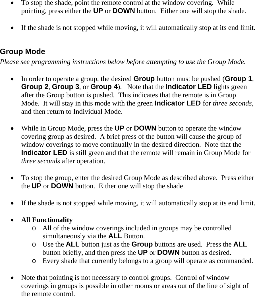 • To stop the shade, point the remote control at the window covering.  While pointing, press either the UP or DOWN button.  Either one will stop the shade.  • If the shade is not stopped while moving, it will automatically stop at its end limit.  Group Mode Please see programming instructions below before attempting to use the Group Mode.  • In order to operate a group, the desired Group button must be pushed (Group 1, Group 2, Group 3, or Group 4).   Note that the Indicator LED lights green after the Group button is pushed.  This indicates that the remote is in Group Mode.  It will stay in this mode with the green Indicator LED for three seconds, and then return to Individual Mode.  • While in Group Mode, press the UP or DOWN button to operate the window covering group as desired.  A brief press of the button will cause the group of window coverings to move continually in the desired direction.  Note that the Indicator LED is still green and that the remote will remain in Group Mode for three seconds after operation.  • To stop the group, enter the desired Group Mode as described above.  Press either the UP or DOWN button.  Either one will stop the shade.  • If the shade is not stopped while moving, it will automatically stop at its end limit.  • All Functionality o All of the window coverings included in groups may be controlled simultaneously via the ALL Button.   o Use the ALL button just as the Group buttons are used.  Press the ALL button briefly, and then press the UP or DOWN button as desired. o Every shade that currently belongs to a group will operate as commanded.  • Note that pointing is not necessary to control groups.  Control of window coverings in groups is possible in other rooms or areas out of the line of sight of the remote control.    